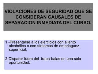 VIOLACIONES DE SEGURIDAD QUE SE
CONSIDERAN CAUSALES DE
SEPARACION INMEDIATA DEL CURSO.
1.-Presentarse a los ejercicios con aliento
alcohólico o con síntomas de embriaguez
superficial.
2-Disparar fuera del trapa-balas en una sola
oportunidad.
 