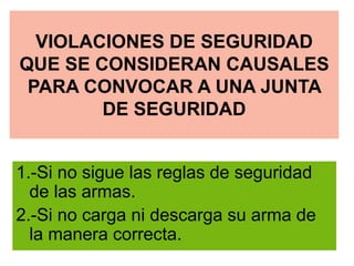 VIOLACIONES DE SEGURIDAD
QUE SE CONSIDERAN CAUSALES
PARA CONVOCAR A UNA JUNTA
DE SEGURIDAD
1.-Si no sigue las reglas de seguridad
de las armas.
2.-Si no carga ni descarga su arma de
la manera correcta.
 