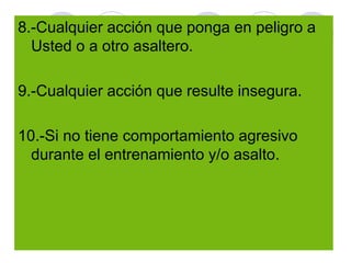 r
8.-Cualquier acción que ponga en peligro a
Usted o a otro asaltero.
9.-Cualquier acción que resulte insegura.
10.-Si no tiene comportamiento agresivo
durante el entrenamiento y/o asalto.
 