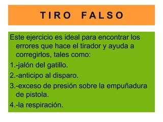 T I R O F A L S O
Este ejercicio es ideal para encontrar los
errores que hace el tirador y ayuda a
corregirlos, tales como:
1.-jalón del gatillo.
2.-anticipo al disparo.
3.-exceso de presión sobre la empuñadura
de pistola.
4.-la respiración.
 