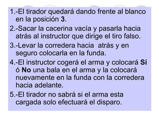 1.-El tirador quedará dando frente al blanco
en la posición 3.
2.-Sacar la cacerina vacía y pasarla hacia
atrás al instructor que dirige el tiro falso.
3.-Levar la corredera hacia atrás y en
seguro colocarla en la funda.
4.-El instructor cogerá el arma y colocará Sí
ó No una bala en el arma y la colocará
nuevamente en la funda con la corredera
hacia adelante.
5.-El tirador no sabrá si el arma esta
cargada solo efectuará el disparo.
 