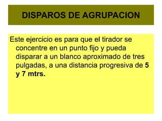 DISPAROS DE AGRUPACION
Este ejercicio es para que el tirador se
concentre en un punto fijo y pueda
disparar a un blanco aproximado de tres
pulgadas, a una distancia progresiva de 5
y 7 mtrs.
 
