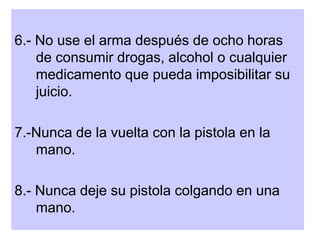 6.- No use el arma después de ocho horas
de consumir drogas, alcohol o cualquier
medicamento que pueda imposibilitar su
juicio.
7.-Nunca de la vuelta con la pistola en la
mano.
8.- Nunca deje su pistola colgando en una
mano.
 