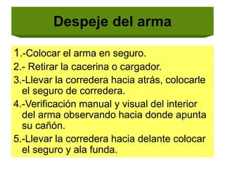 Despeje del arma
1.-Colocar el arma en seguro.
2.- Retirar la cacerina o cargador.
3.-Llevar la corredera hacia atrás, colocarle
el seguro de corredera.
4.-Verificación manual y visual del interior
del arma observando hacia donde apunta
su cañón.
5.-Llevar la corredera hacia delante colocar
el seguro y ala funda.
 