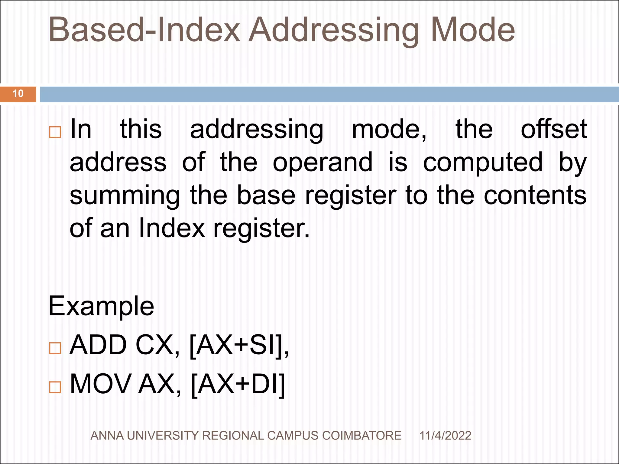 Based-Index Addressing Mode
 In this addressing mode, the offset
address of the operand is computed by
summing the base register to the contents
of an Index register.
Example
 ADD CX, [AX+SI],
 MOV AX, [AX+DI]
11/4/2022
10
ANNA UNIVERSITY REGIONAL CAMPUS COIMBATORE
 