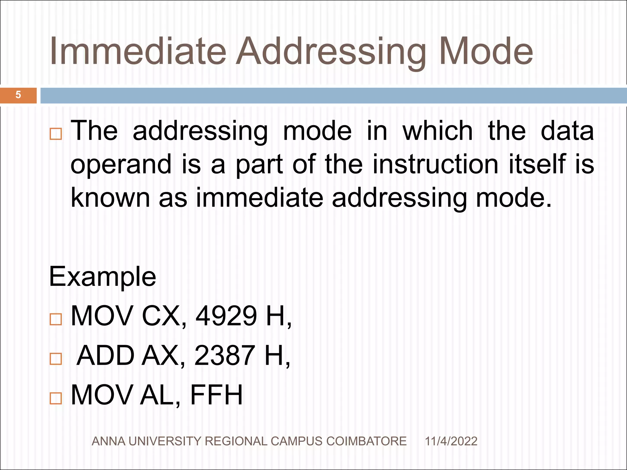 Immediate Addressing Mode
 The addressing mode in which the data
operand is a part of the instruction itself is
known as immediate addressing mode.
Example
 MOV CX, 4929 H,
 ADD AX, 2387 H,
 MOV AL, FFH
11/4/2022
5
ANNA UNIVERSITY REGIONAL CAMPUS COIMBATORE
 