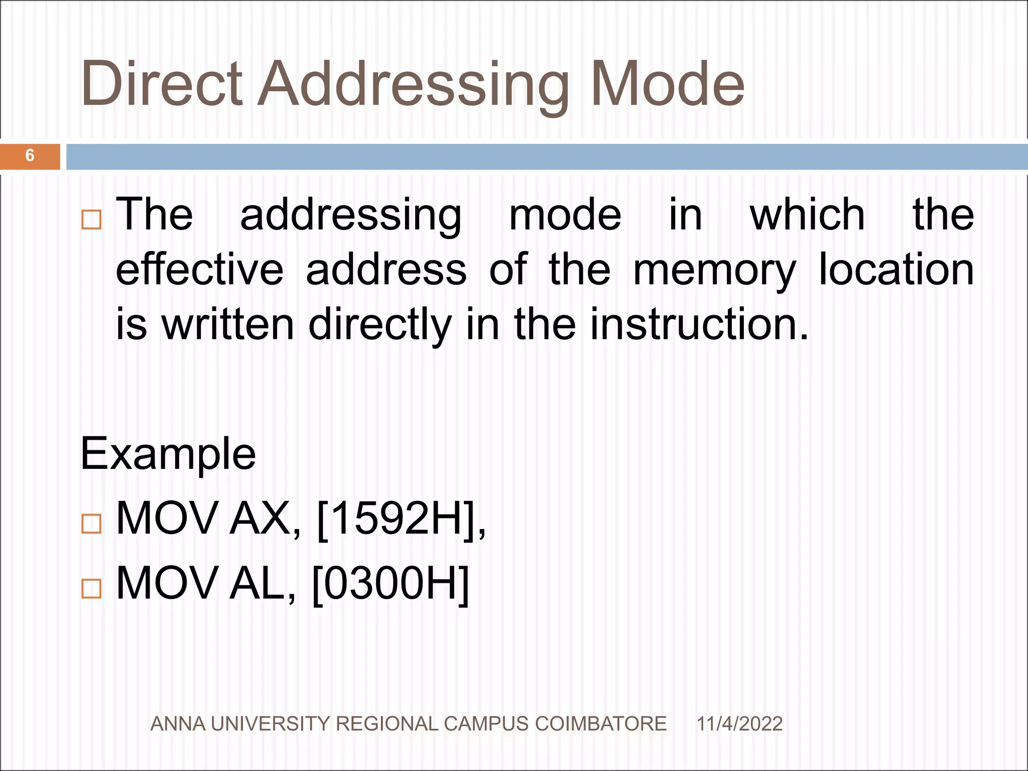 Direct Addressing Mode
 The addressing mode in which the
effective address of the memory location
is written directly in the instruction.
Example
 MOV AX, [1592H],
 MOV AL, [0300H]
11/4/2022
6
ANNA UNIVERSITY REGIONAL CAMPUS COIMBATORE
 
