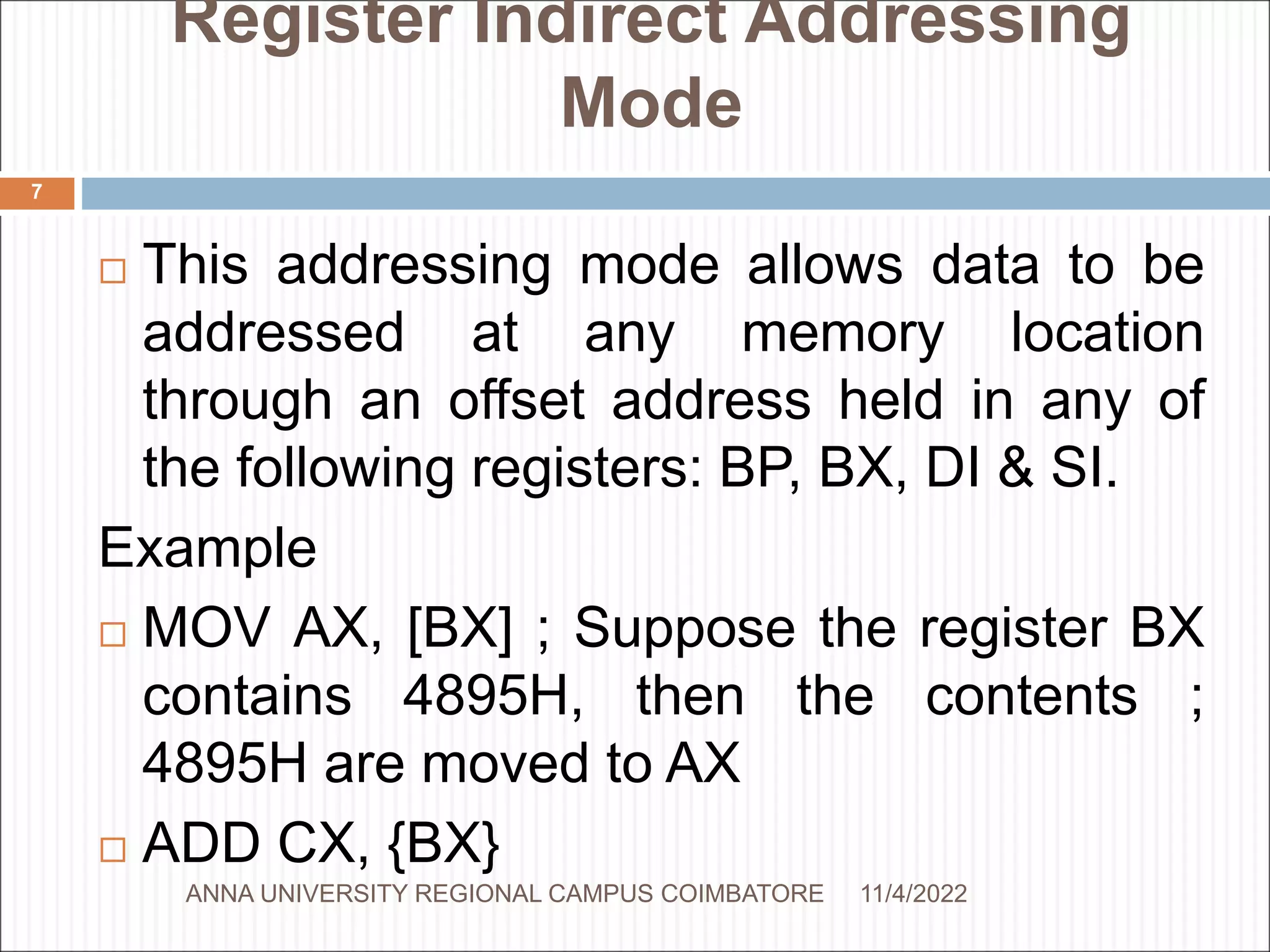 Register Indirect Addressing
Mode
 This addressing mode allows data to be
addressed at any memory location
through an offset address held in any of
the following registers: BP, BX, DI & SI.
Example
 MOV AX, [BX] ; Suppose the register BX
contains 4895H, then the contents ;
4895H are moved to AX
 ADD CX, {BX}
11/4/2022
7
ANNA UNIVERSITY REGIONAL CAMPUS COIMBATORE
 
