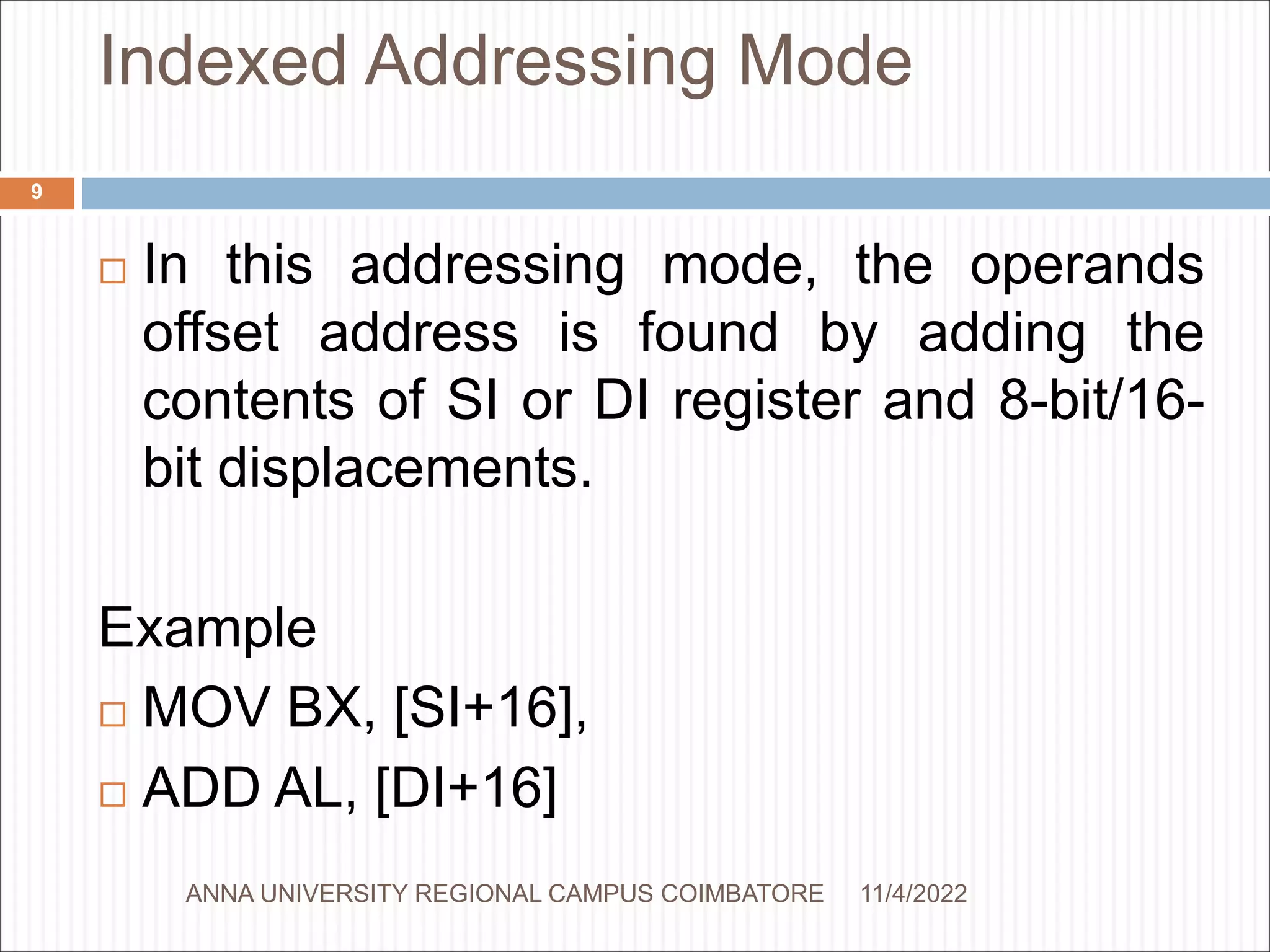 Indexed Addressing Mode
 In this addressing mode, the operands
offset address is found by adding the
contents of SI or DI register and 8-bit/16-
bit displacements.
Example
 MOV BX, [SI+16],
 ADD AL, [DI+16]
11/4/2022
9
ANNA UNIVERSITY REGIONAL CAMPUS COIMBATORE
 