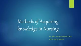 Methods of Acquiring
knowledge in Nursing
BY: MRS. ARCHANA MALETHA
ASST. PROF. SGRRU
 