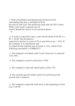 1. Nick's Enchiladas Incorporated has preferred stock
outstanding that pays a dividend of $5 at
the end of each year. The preferred stock sells for $35 a share.
What is the stock's required rate of
return? Round the answer to two decimal places.
%
2. A stock is expected to pay a year-end dividend of $2.00, i.e.,
D1 = $2.00. The dividend is
expected to decline at a rate of 5% a year forever (g = −5%). If
the company is in equilibrium and
its expected and required rate of return is 15%, which of the
following statements is CORRECT?
a. The company's dividend yield 5 years from now is expected
to be 10%.
b. The company's current stock price is $20.
c. The company's expected capital gains yield is 5%.
d. The constant growth model cannot be used because the
growth rate is negative.
e. The company's expected stock price at the beginning of next
year is $9.50.
 