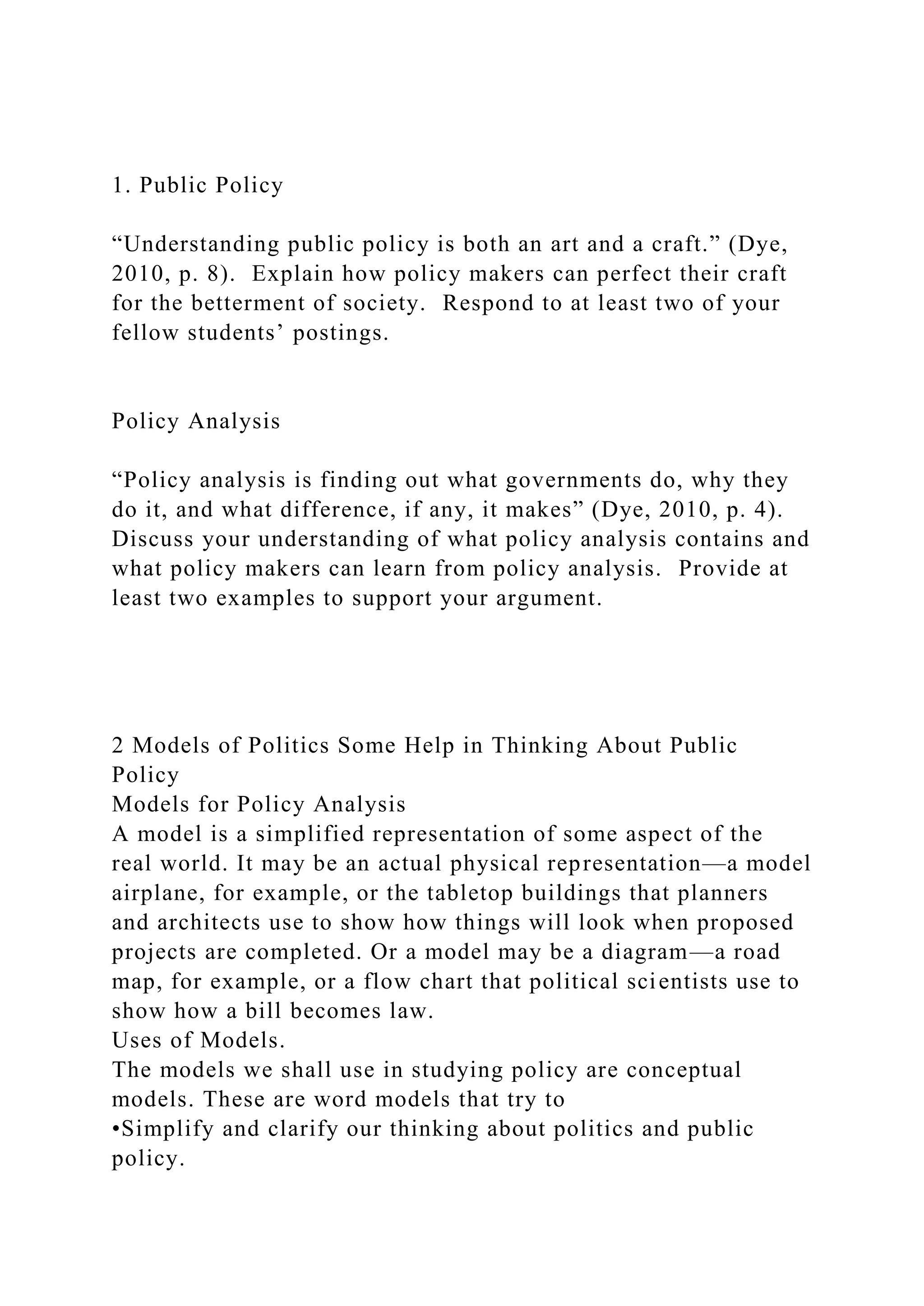 1. Public Policy
“Understanding public policy is both an art and a craft.” (Dye,
2010, p. 8). Explain how policy makers can perfect their craft
for the betterment of society. Respond to at least two of your
fellow students’ postings.
Policy Analysis
“Policy analysis is finding out what governments do, why they
do it, and what difference, if any, it makes” (Dye, 2010, p. 4).
Discuss your understanding of what policy analysis contains and
what policy makers can learn from policy analysis. Provide at
least two examples to support your argument.
2 Models of Politics Some Help in Thinking About Public
Policy
Models for Policy Analysis
A model is a simplified representation of some aspect of the
real world. It may be an actual physical representation—a model
airplane, for example, or the tabletop buildings that planners
and architects use to show how things will look when proposed
projects are completed. Or a model may be a diagram—a road
map, for example, or a flow chart that political scientists use to
show how a bill becomes law.
Uses of Models.
The models we shall use in studying policy are conceptual
models. These are word models that try to
•Simplify and clarify our thinking about politics and public
policy.
 