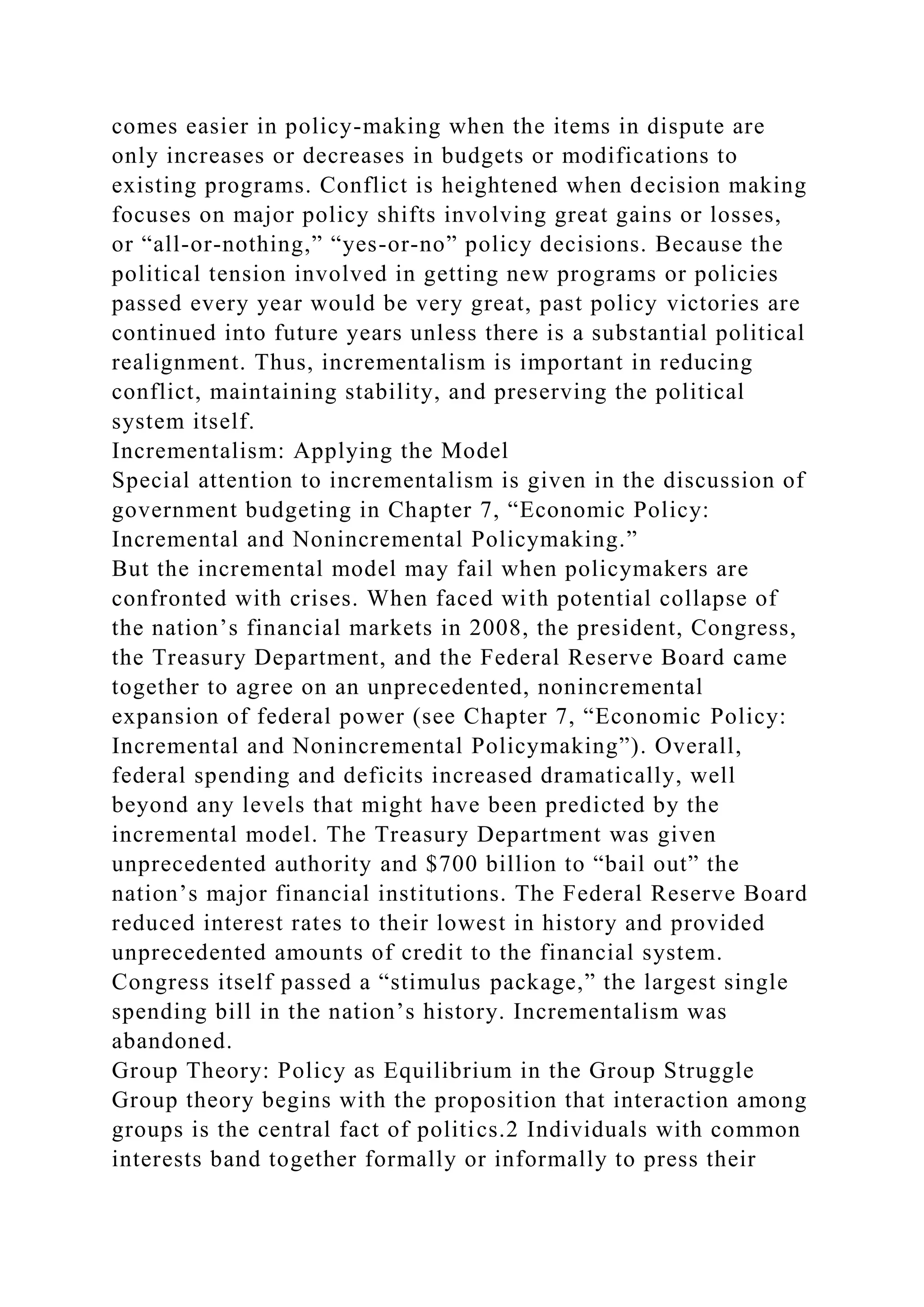 comes easier in policy-making when the items in dispute are
only increases or decreases in budgets or modifications to
existing programs. Conflict is heightened when decision making
focuses on major policy shifts involving great gains or losses,
or “all-or-nothing,” “yes-or-no” policy decisions. Because the
political tension involved in getting new programs or policies
passed every year would be very great, past policy victories are
continued into future years unless there is a substantial political
realignment. Thus, incrementalism is important in reducing
conflict, maintaining stability, and preserving the political
system itself.
Incrementalism: Applying the Model
Special attention to incrementalism is given in the discussion of
government budgeting in Chapter 7, “Economic Policy:
Incremental and Nonincremental Policymaking.”
But the incremental model may fail when policymakers are
confronted with crises. When faced with potential collapse of
the nation’s financial markets in 2008, the president, Congress,
the Treasury Department, and the Federal Reserve Board came
together to agree on an unprecedented, nonincremental
expansion of federal power (see Chapter 7, “Economic Policy:
Incremental and Nonincremental Policymaking”). Overall,
federal spending and deficits increased dramatically, well
beyond any levels that might have been predicted by the
incremental model. The Treasury Department was given
unprecedented authority and $700 billion to “bail out” the
nation’s major financial institutions. The Federal Reserve Board
reduced interest rates to their lowest in history and provided
unprecedented amounts of credit to the financial system.
Congress itself passed a “stimulus package,” the largest single
spending bill in the nation’s history. Incrementalism was
abandoned.
Group Theory: Policy as Equilibrium in the Group Struggle
Group theory begins with the proposition that interaction among
groups is the central fact of politics.2 Individuals with common
interests band together formally or informally to press their
 