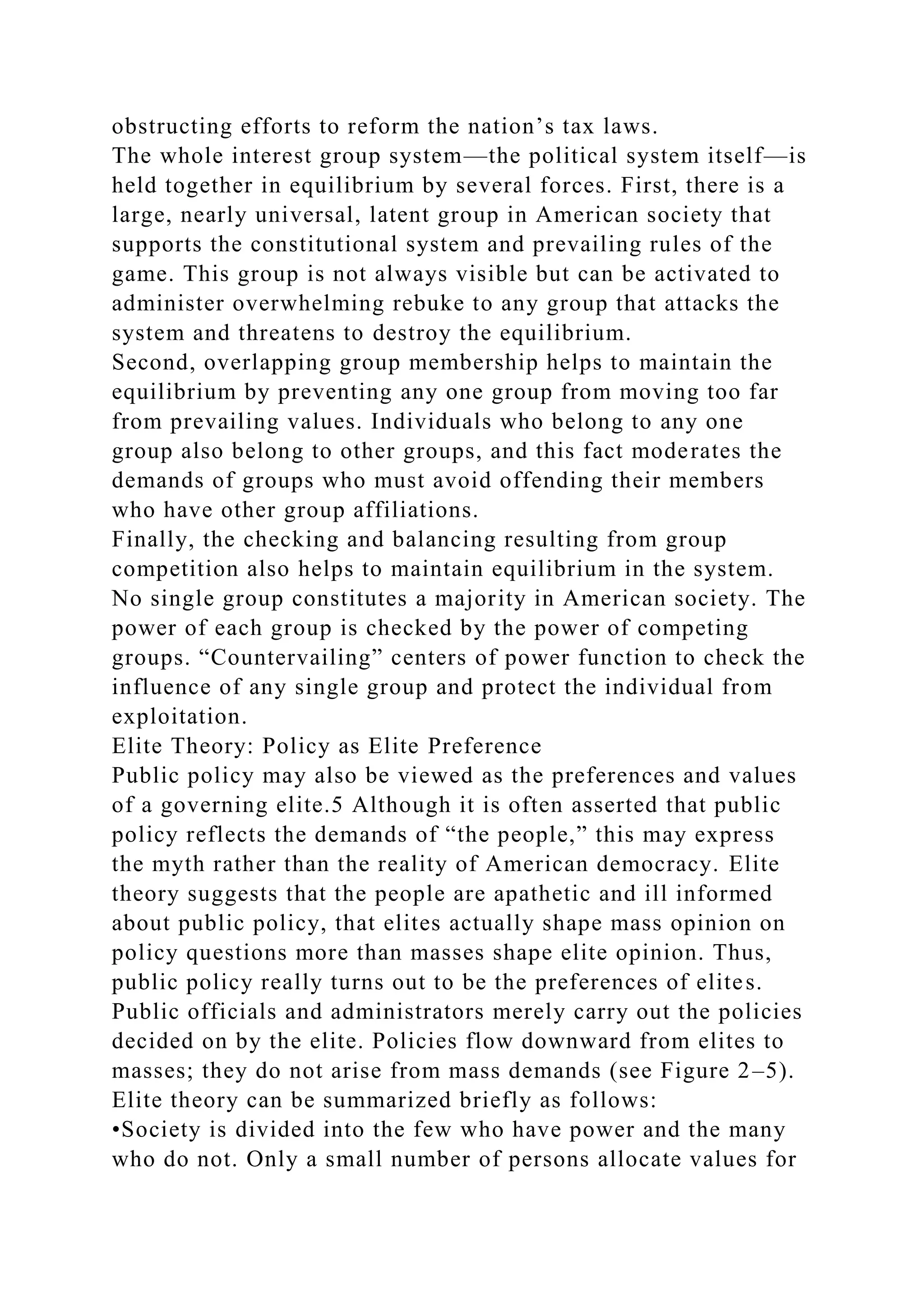 obstructing efforts to reform the nation’s tax laws.
The whole interest group system—the political system itself—is
held together in equilibrium by several forces. First, there is a
large, nearly universal, latent group in American society that
supports the constitutional system and prevailing rules of the
game. This group is not always visible but can be activated to
administer overwhelming rebuke to any group that attacks the
system and threatens to destroy the equilibrium.
Second, overlapping group membership helps to maintain the
equilibrium by preventing any one group from moving too far
from prevailing values. Individuals who belong to any one
group also belong to other groups, and this fact moderates the
demands of groups who must avoid offending their members
who have other group affiliations.
Finally, the checking and balancing resulting from group
competition also helps to maintain equilibrium in the system.
No single group constitutes a majority in American society. The
power of each group is checked by the power of competing
groups. “Countervailing” centers of power function to check the
influence of any single group and protect the individual from
exploitation.
Elite Theory: Policy as Elite Preference
Public policy may also be viewed as the preferences and values
of a governing elite.5 Although it is often asserted that public
policy reflects the demands of “the people,” this may express
the myth rather than the reality of American democracy. Elite
theory suggests that the people are apathetic and ill informed
about public policy, that elites actually shape mass opinion on
policy questions more than masses shape elite opinion. Thus,
public policy really turns out to be the preferences of elites.
Public officials and administrators merely carry out the policies
decided on by the elite. Policies flow downward from elites to
masses; they do not arise from mass demands (see Figure 2–5).
Elite theory can be summarized briefly as follows:
•Society is divided into the few who have power and the many
who do not. Only a small number of persons allocate values for
 