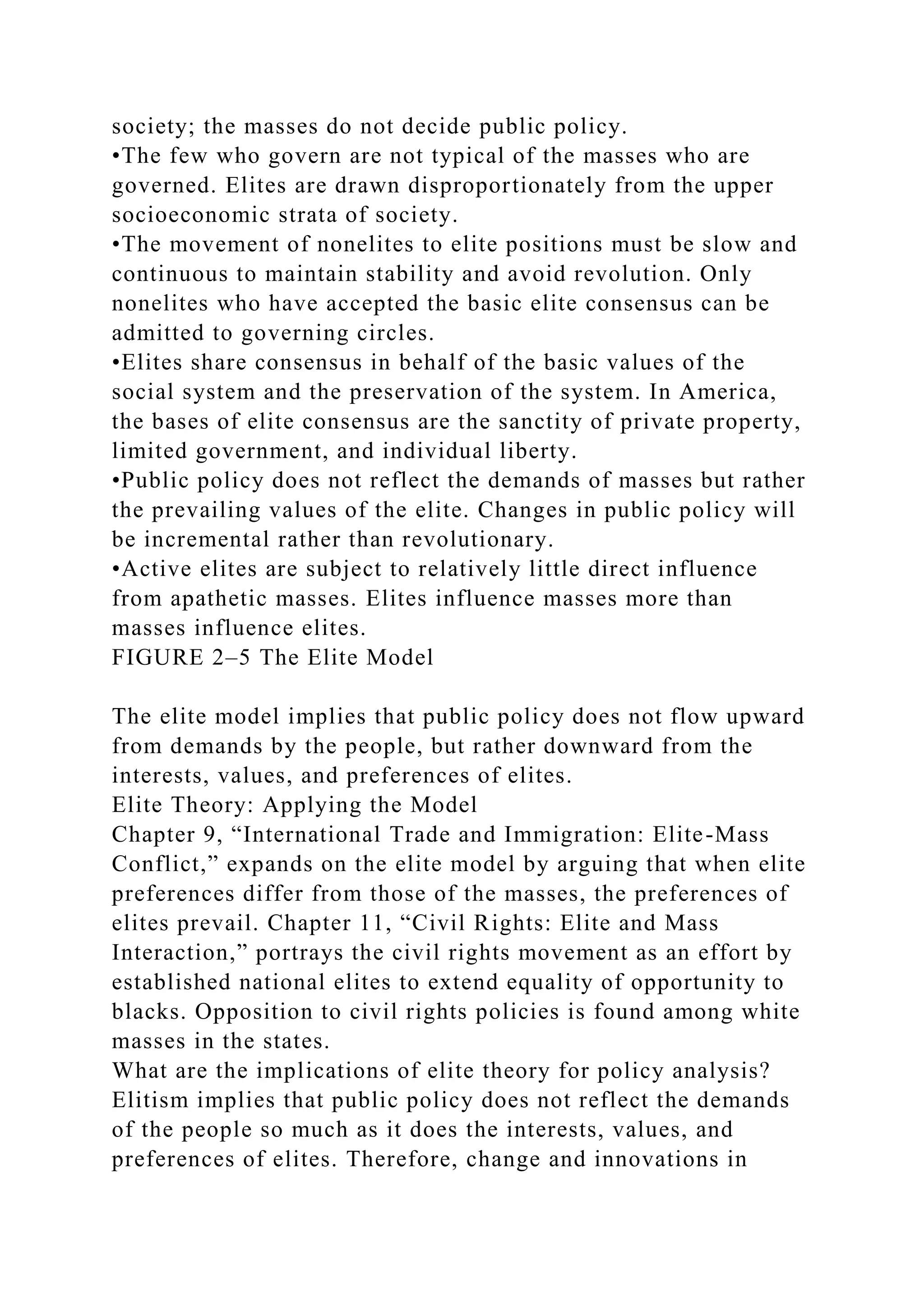 society; the masses do not decide public policy.
•The few who govern are not typical of the masses who are
governed. Elites are drawn disproportionately from the upper
socioeconomic strata of society.
•The movement of nonelites to elite positions must be slow and
continuous to maintain stability and avoid revolution. Only
nonelites who have accepted the basic elite consensus can be
admitted to governing circles.
•Elites share consensus in behalf of the basic values of the
social system and the preservation of the system. In America,
the bases of elite consensus are the sanctity of private property,
limited government, and individual liberty.
•Public policy does not reflect the demands of masses but rather
the prevailing values of the elite. Changes in public policy will
be incremental rather than revolutionary.
•Active elites are subject to relatively little direct influence
from apathetic masses. Elites influence masses more than
masses influence elites.
FIGURE 2–5 The Elite Model
The elite model implies that public policy does not flow upward
from demands by the people, but rather downward from the
interests, values, and preferences of elites.
Elite Theory: Applying the Model
Chapter 9, “International Trade and Immigration: Elite-Mass
Conflict,” expands on the elite model by arguing that when elite
preferences differ from those of the masses, the preferences of
elites prevail. Chapter 11, “Civil Rights: Elite and Mass
Interaction,” portrays the civil rights movement as an effort by
established national elites to extend equality of opportunity to
blacks. Opposition to civil rights policies is found among white
masses in the states.
What are the implications of elite theory for policy analysis?
Elitism implies that public policy does not reflect the demands
of the people so much as it does the interests, values, and
preferences of elites. Therefore, change and innovations in
 