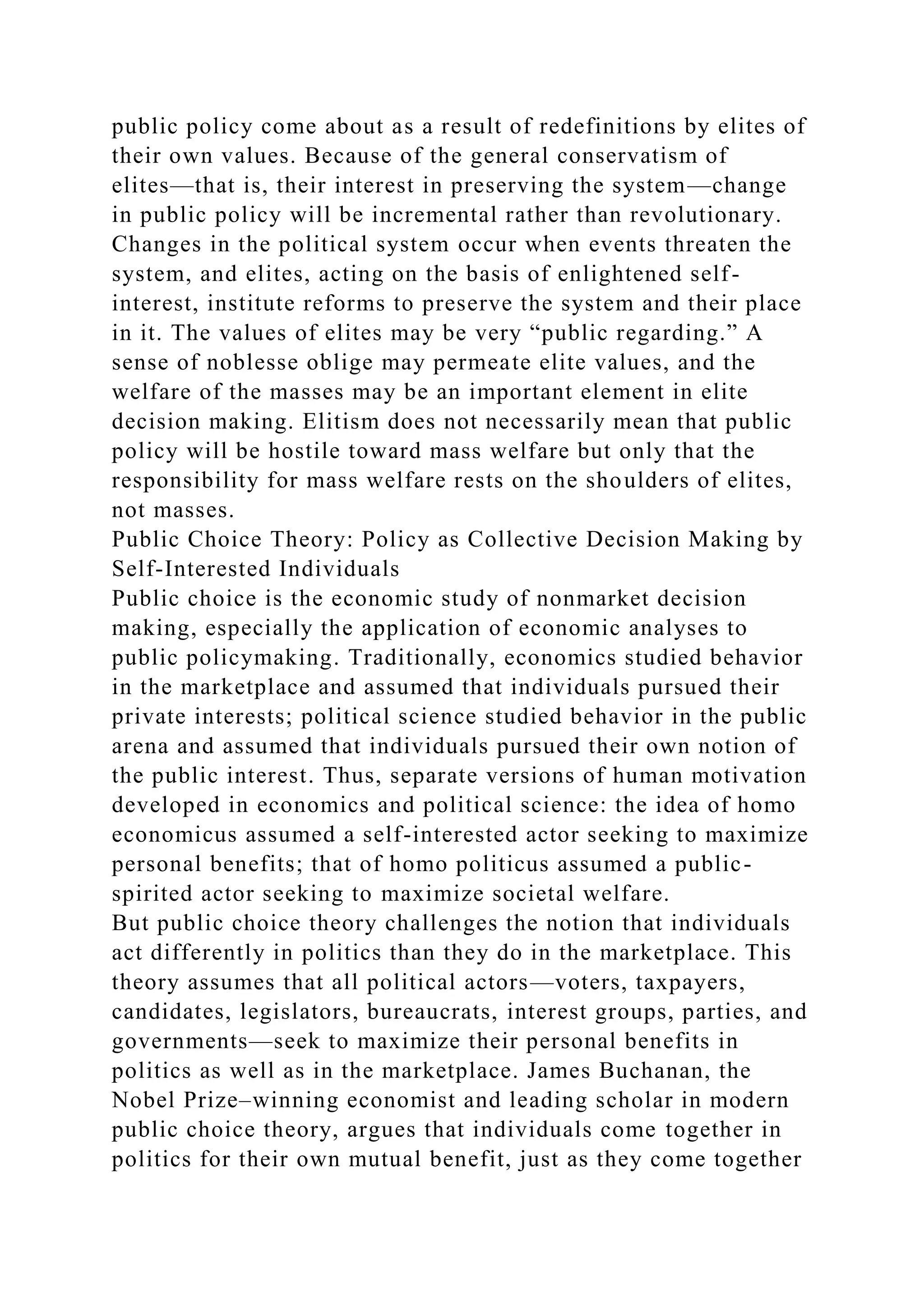 public policy come about as a result of redefinitions by elites of
their own values. Because of the general conservatism of
elites—that is, their interest in preserving the system—change
in public policy will be incremental rather than revolutionary.
Changes in the political system occur when events threaten the
system, and elites, acting on the basis of enlightened self-
interest, institute reforms to preserve the system and their place
in it. The values of elites may be very “public regarding.” A
sense of noblesse oblige may permeate elite values, and the
welfare of the masses may be an important element in elite
decision making. Elitism does not necessarily mean that public
policy will be hostile toward mass welfare but only that the
responsibility for mass welfare rests on the shoulders of elites,
not masses.
Public Choice Theory: Policy as Collective Decision Making by
Self-Interested Individuals
Public choice is the economic study of nonmarket decision
making, especially the application of economic analyses to
public policymaking. Traditionally, economics studied behavior
in the marketplace and assumed that individuals pursued their
private interests; political science studied behavior in the public
arena and assumed that individuals pursued their own notion of
the public interest. Thus, separate versions of human motivation
developed in economics and political science: the idea of homo
economicus assumed a self-interested actor seeking to maximize
personal benefits; that of homo politicus assumed a public-
spirited actor seeking to maximize societal welfare.
But public choice theory challenges the notion that individuals
act differently in politics than they do in the marketplace. This
theory assumes that all political actors—voters, taxpayers,
candidates, legislators, bureaucrats, interest groups, parties, and
governments—seek to maximize their personal benefits in
politics as well as in the marketplace. James Buchanan, the
Nobel Prize–winning economist and leading scholar in modern
public choice theory, argues that individuals come together in
politics for their own mutual benefit, just as they come together
 