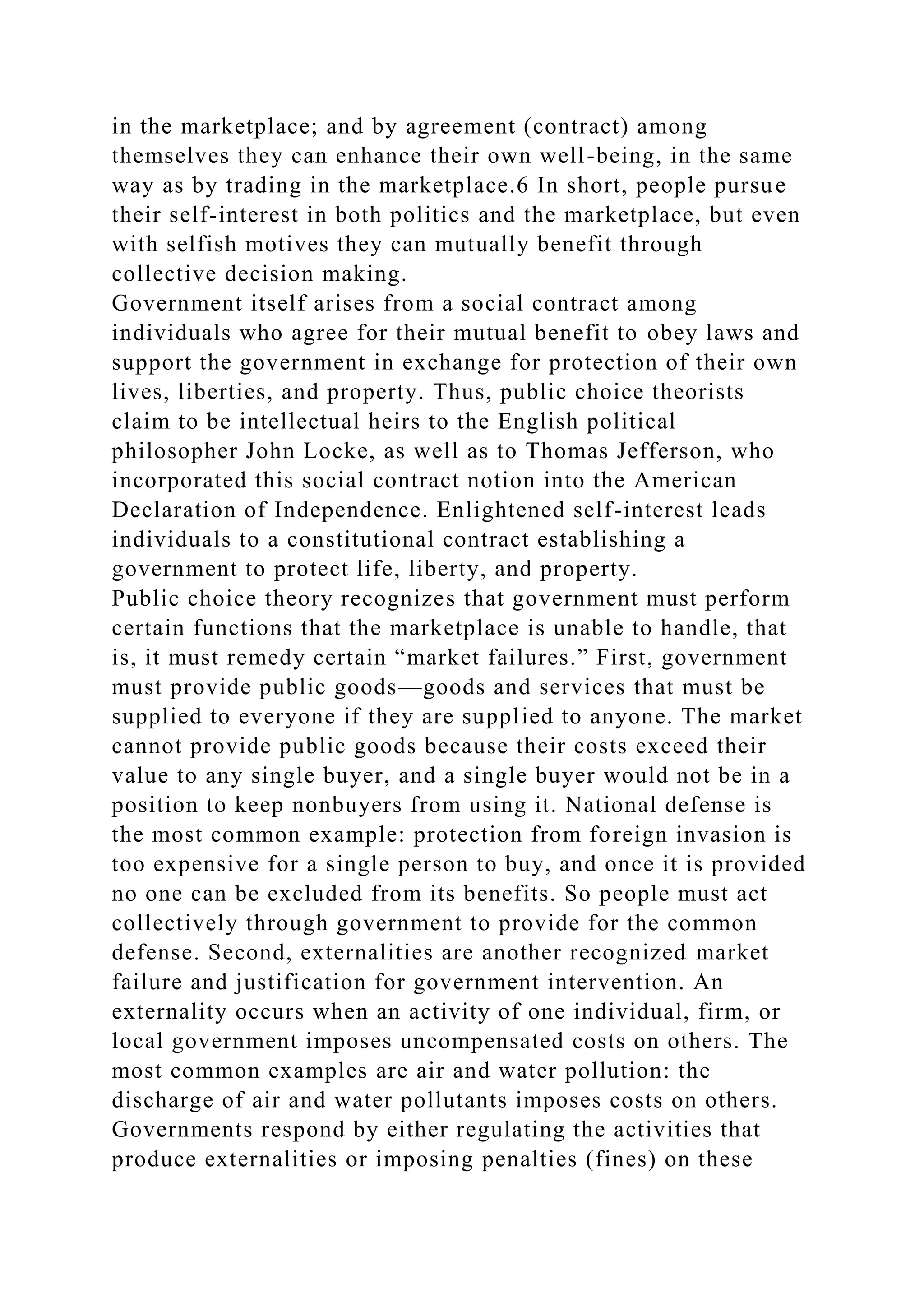 in the marketplace; and by agreement (contract) among
themselves they can enhance their own well-being, in the same
way as by trading in the marketplace.6 In short, people pursue
their self-interest in both politics and the marketplace, but even
with selfish motives they can mutually benefit through
collective decision making.
Government itself arises from a social contract among
individuals who agree for their mutual benefit to obey laws and
support the government in exchange for protection of their own
lives, liberties, and property. Thus, public choice theorists
claim to be intellectual heirs to the English political
philosopher John Locke, as well as to Thomas Jefferson, who
incorporated this social contract notion into the American
Declaration of Independence. Enlightened self-interest leads
individuals to a constitutional contract establishing a
government to protect life, liberty, and property.
Public choice theory recognizes that government must perform
certain functions that the marketplace is unable to handle, that
is, it must remedy certain “market failures.” First, government
must provide public goods—goods and services that must be
supplied to everyone if they are supplied to anyone. The market
cannot provide public goods because their costs exceed their
value to any single buyer, and a single buyer would not be in a
position to keep nonbuyers from using it. National defense is
the most common example: protection from foreign invasion is
too expensive for a single person to buy, and once it is provided
no one can be excluded from its benefits. So people must act
collectively through government to provide for the common
defense. Second, externalities are another recognized market
failure and justification for government intervention. An
externality occurs when an activity of one individual, firm, or
local government imposes uncompensated costs on others. The
most common examples are air and water pollution: the
discharge of air and water pollutants imposes costs on others.
Governments respond by either regulating the activities that
produce externalities or imposing penalties (fines) on these
 