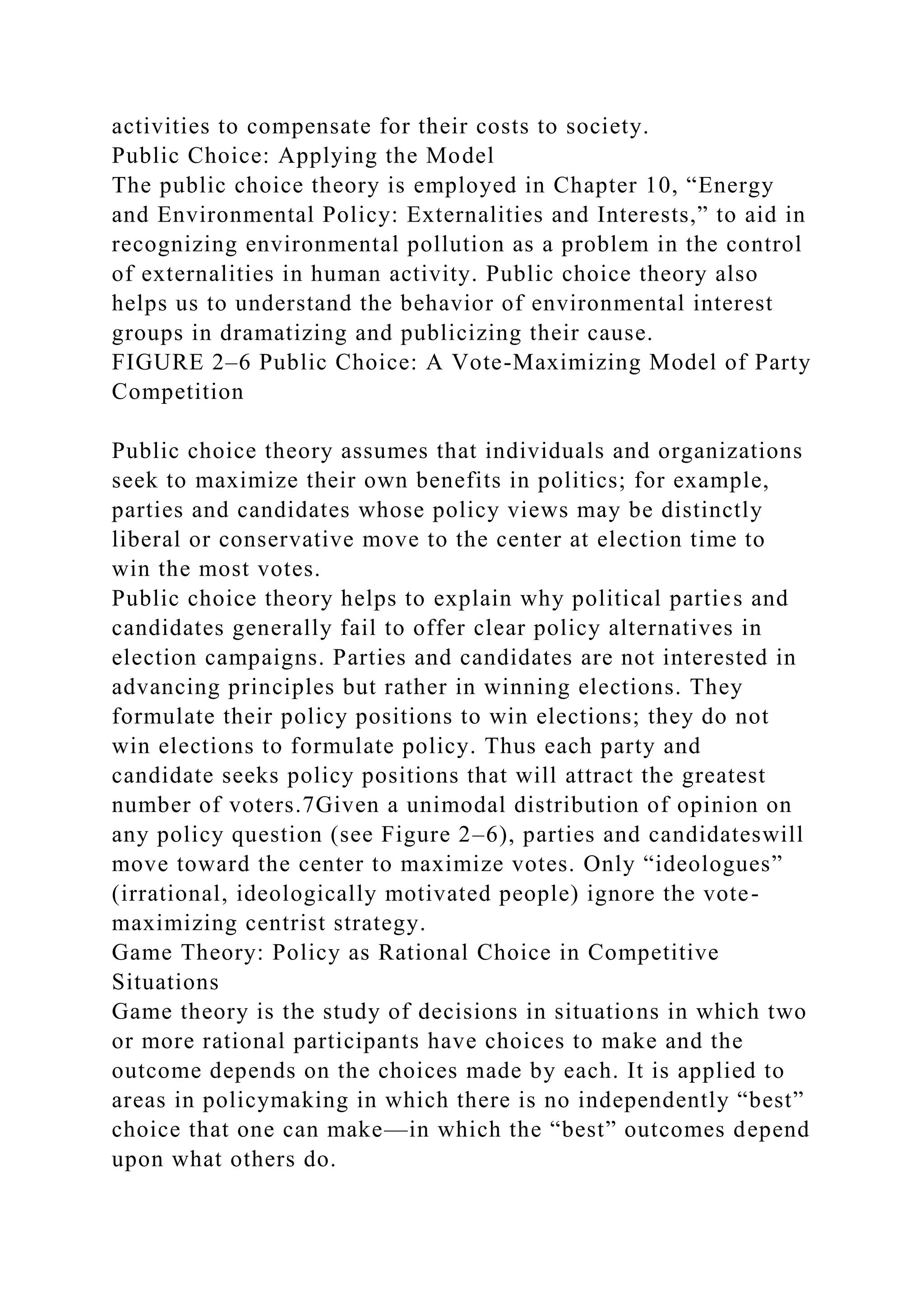 activities to compensate for their costs to society.
Public Choice: Applying the Model
The public choice theory is employed in Chapter 10, “Energy
and Environmental Policy: Externalities and Interests,” to aid in
recognizing environmental pollution as a problem in the control
of externalities in human activity. Public choice theory also
helps us to understand the behavior of environmental interest
groups in dramatizing and publicizing their cause.
FIGURE 2–6 Public Choice: A Vote-Maximizing Model of Party
Competition
Public choice theory assumes that individuals and organizations
seek to maximize their own benefits in politics; for example,
parties and candidates whose policy views may be distinctly
liberal or conservative move to the center at election time to
win the most votes.
Public choice theory helps to explain why political parties and
candidates generally fail to offer clear policy alternatives in
election campaigns. Parties and candidates are not interested in
advancing principles but rather in winning elections. They
formulate their policy positions to win elections; they do not
win elections to formulate policy. Thus each party and
candidate seeks policy positions that will attract the greatest
number of voters.7Given a unimodal distribution of opinion on
any policy question (see Figure 2–6), parties and candidateswill
move toward the center to maximize votes. Only “ideologues”
(irrational, ideologically motivated people) ignore the vote-
maximizing centrist strategy.
Game Theory: Policy as Rational Choice in Competitive
Situations
Game theory is the study of decisions in situations in which two
or more rational participants have choices to make and the
outcome depends on the choices made by each. It is applied to
areas in policymaking in which there is no independently “best”
choice that one can make—in which the “best” outcomes depend
upon what others do.
 