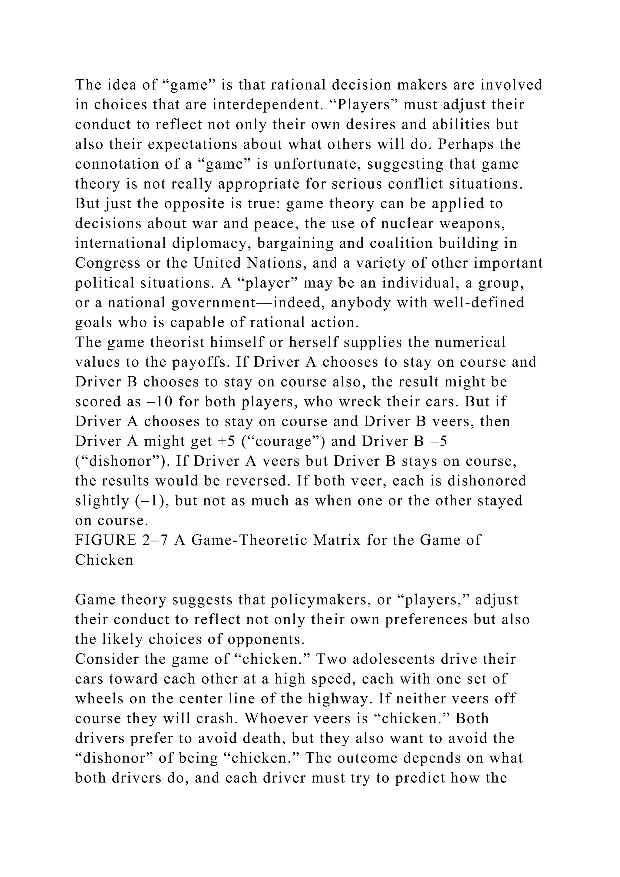 The idea of “game” is that rational decision makers are involved
in choices that are interdependent. “Players” must adjust their
conduct to reflect not only their own desires and abilities but
also their expectations about what others will do. Perhaps the
connotation of a “game” is unfortunate, suggesting that game
theory is not really appropriate for serious conflict situations.
But just the opposite is true: game theory can be applied to
decisions about war and peace, the use of nuclear weapons,
international diplomacy, bargaining and coalition building in
Congress or the United Nations, and a variety of other important
political situations. A “player” may be an individual, a group,
or a national government—indeed, anybody with well-defined
goals who is capable of rational action.
The game theorist himself or herself supplies the numerical
values to the payoffs. If Driver A chooses to stay on course and
Driver B chooses to stay on course also, the result might be
scored as –10 for both players, who wreck their cars. But if
Driver A chooses to stay on course and Driver B veers, then
Driver A might get +5 (“courage”) and Driver B –5
(“dishonor”). If Driver A veers but Driver B stays on course,
the results would be reversed. If both veer, each is dishonored
slightly (–1), but not as much as when one or the other stayed
on course.
FIGURE 2–7 A Game-Theoretic Matrix for the Game of
Chicken
Game theory suggests that policymakers, or “players,” adjust
their conduct to reflect not only their own preferences but also
the likely choices of opponents.
Consider the game of “chicken.” Two adolescents drive their
cars toward each other at a high speed, each with one set of
wheels on the center line of the highway. If neither veers off
course they will crash. Whoever veers is “chicken.” Both
drivers prefer to avoid death, but they also want to avoid the
“dishonor” of being “chicken.” The outcome depends on what
both drivers do, and each driver must try to predict how the
 