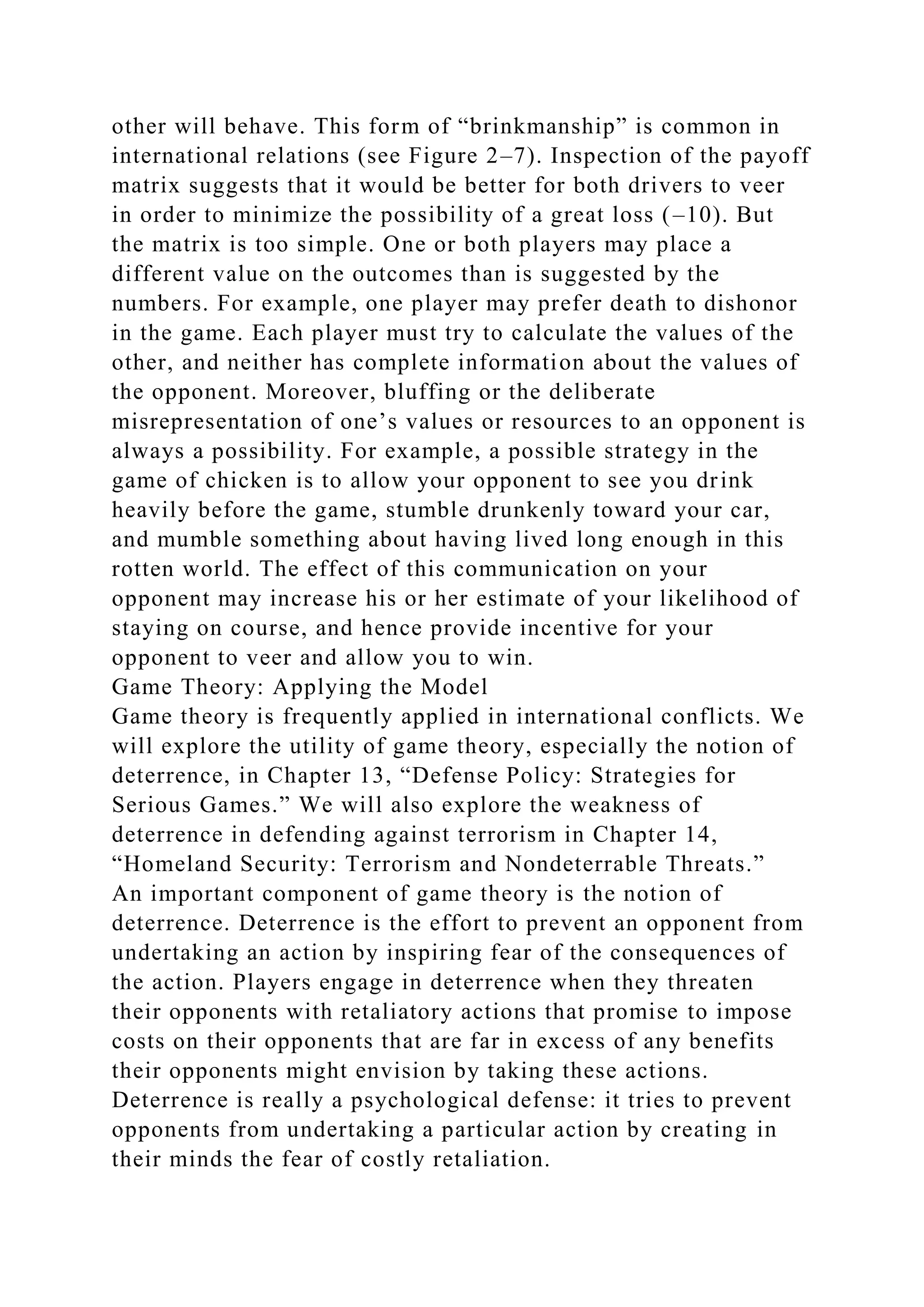 other will behave. This form of “brinkmanship” is common in
international relations (see Figure 2–7). Inspection of the payoff
matrix suggests that it would be better for both drivers to veer
in order to minimize the possibility of a great loss (–10). But
the matrix is too simple. One or both players may place a
different value on the outcomes than is suggested by the
numbers. For example, one player may prefer death to dishonor
in the game. Each player must try to calculate the values of the
other, and neither has complete information about the values of
the opponent. Moreover, bluffing or the deliberate
misrepresentation of one’s values or resources to an opponent is
always a possibility. For example, a possible strategy in the
game of chicken is to allow your opponent to see you drink
heavily before the game, stumble drunkenly toward your car,
and mumble something about having lived long enough in this
rotten world. The effect of this communication on your
opponent may increase his or her estimate of your likelihood of
staying on course, and hence provide incentive for your
opponent to veer and allow you to win.
Game Theory: Applying the Model
Game theory is frequently applied in international conflicts. We
will explore the utility of game theory, especially the notion of
deterrence, in Chapter 13, “Defense Policy: Strategies for
Serious Games.” We will also explore the weakness of
deterrence in defending against terrorism in Chapter 14,
“Homeland Security: Terrorism and Nondeterrable Threats.”
An important component of game theory is the notion of
deterrence. Deterrence is the effort to prevent an opponent from
undertaking an action by inspiring fear of the consequences of
the action. Players engage in deterrence when they threaten
their opponents with retaliatory actions that promise to impose
costs on their opponents that are far in excess of any benefits
their opponents might envision by taking these actions.
Deterrence is really a psychological defense: it tries to prevent
opponents from undertaking a particular action by creating in
their minds the fear of costly retaliation.
 
