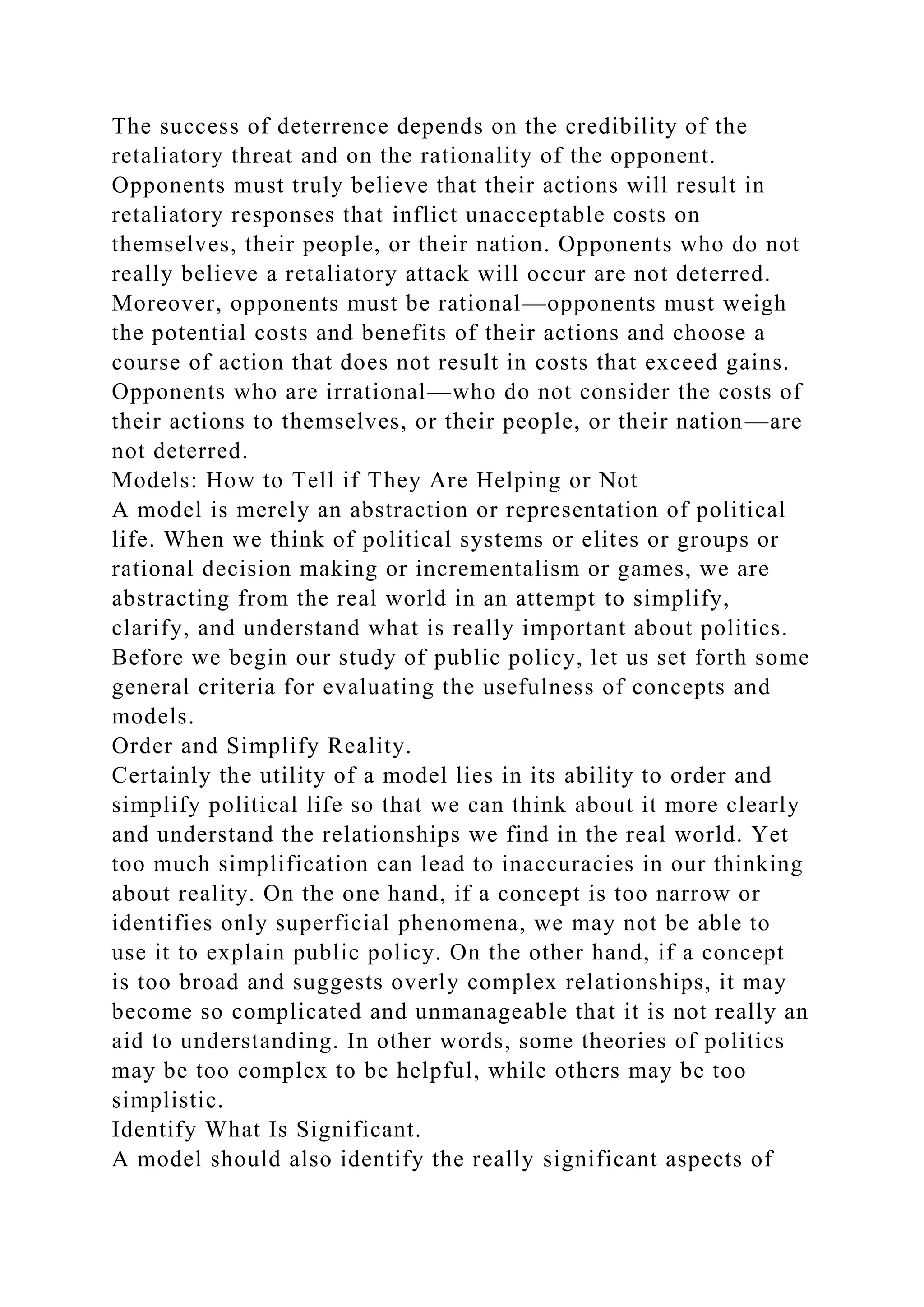 The success of deterrence depends on the credibility of the
retaliatory threat and on the rationality of the opponent.
Opponents must truly believe that their actions will result in
retaliatory responses that inflict unacceptable costs on
themselves, their people, or their nation. Opponents who do not
really believe a retaliatory attack will occur are not deterred.
Moreover, opponents must be rational—opponents must weigh
the potential costs and benefits of their actions and choose a
course of action that does not result in costs that exceed gains.
Opponents who are irrational—who do not consider the costs of
their actions to themselves, or their people, or their nation—are
not deterred.
Models: How to Tell if They Are Helping or Not
A model is merely an abstraction or representation of political
life. When we think of political systems or elites or groups or
rational decision making or incrementalism or games, we are
abstracting from the real world in an attempt to simplify,
clarify, and understand what is really important about politics.
Before we begin our study of public policy, let us set forth some
general criteria for evaluating the usefulness of concepts and
models.
Order and Simplify Reality.
Certainly the utility of a model lies in its ability to order and
simplify political life so that we can think about it more clearly
and understand the relationships we find in the real world. Yet
too much simplification can lead to inaccuracies in our thinking
about reality. On the one hand, if a concept is too narrow or
identifies only superficial phenomena, we may not be able to
use it to explain public policy. On the other hand, if a concept
is too broad and suggests overly complex relationships, it may
become so complicated and unmanageable that it is not really an
aid to understanding. In other words, some theories of politics
may be too complex to be helpful, while others may be too
simplistic.
Identify What Is Significant.
A model should also identify the really significant aspects of
 