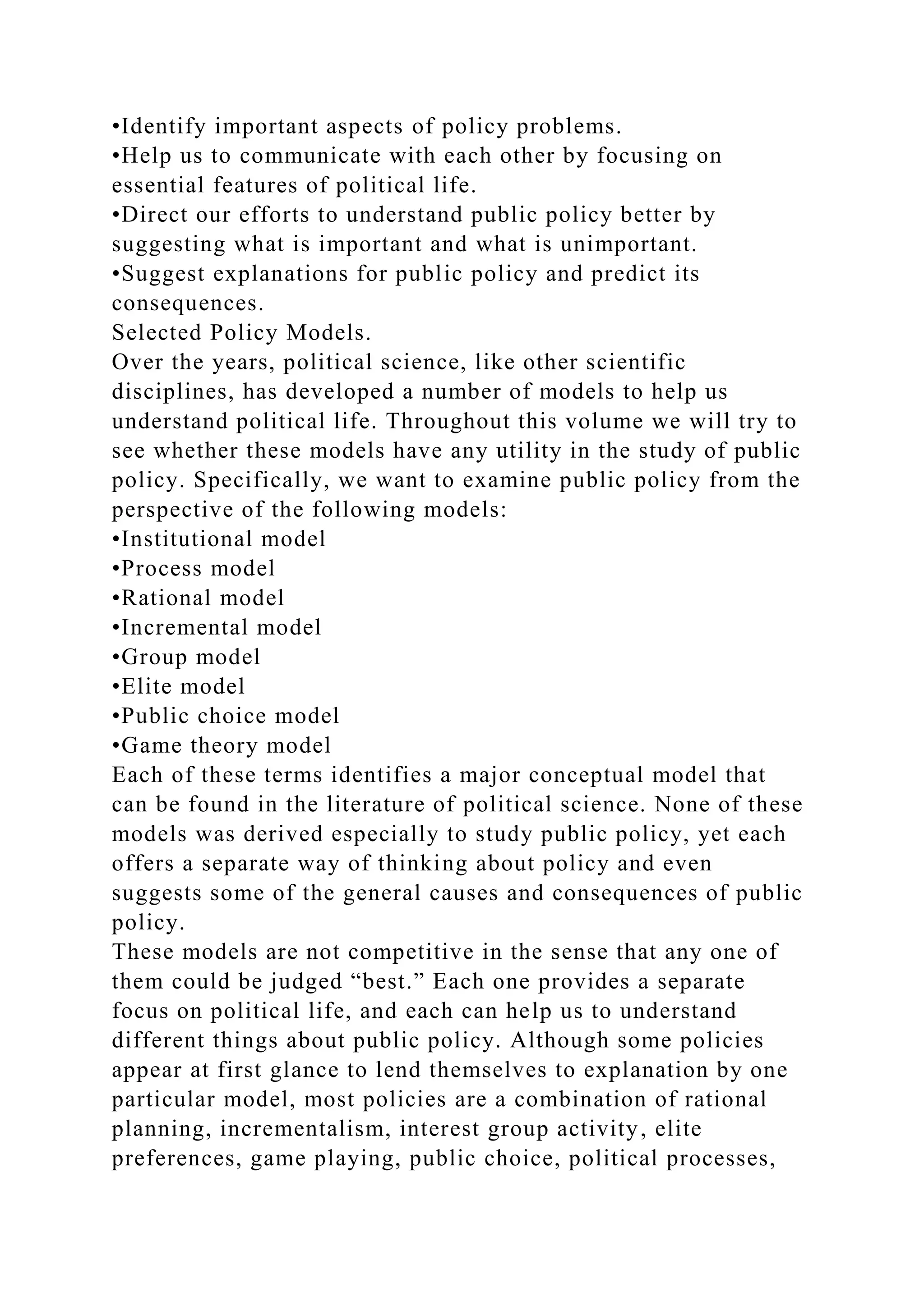 •Identify important aspects of policy problems.
•Help us to communicate with each other by focusing on
essential features of political life.
•Direct our efforts to understand public policy better by
suggesting what is important and what is unimportant.
•Suggest explanations for public policy and predict its
consequences.
Selected Policy Models.
Over the years, political science, like other scientific
disciplines, has developed a number of models to help us
understand political life. Throughout this volume we will try to
see whether these models have any utility in the study of public
policy. Specifically, we want to examine public policy from the
perspective of the following models:
•Institutional model
•Process model
•Rational model
•Incremental model
•Group model
•Elite model
•Public choice model
•Game theory model
Each of these terms identifies a major conceptual model that
can be found in the literature of political science. None of these
models was derived especially to study public policy, yet each
offers a separate way of thinking about policy and even
suggests some of the general causes and consequences of public
policy.
These models are not competitive in the sense that any one of
them could be judged “best.” Each one provides a separate
focus on political life, and each can help us to understand
different things about public policy. Although some policies
appear at first glance to lend themselves to explanation by one
particular model, most policies are a combination of rational
planning, incrementalism, interest group activity, elite
preferences, game playing, public choice, political processes,
 