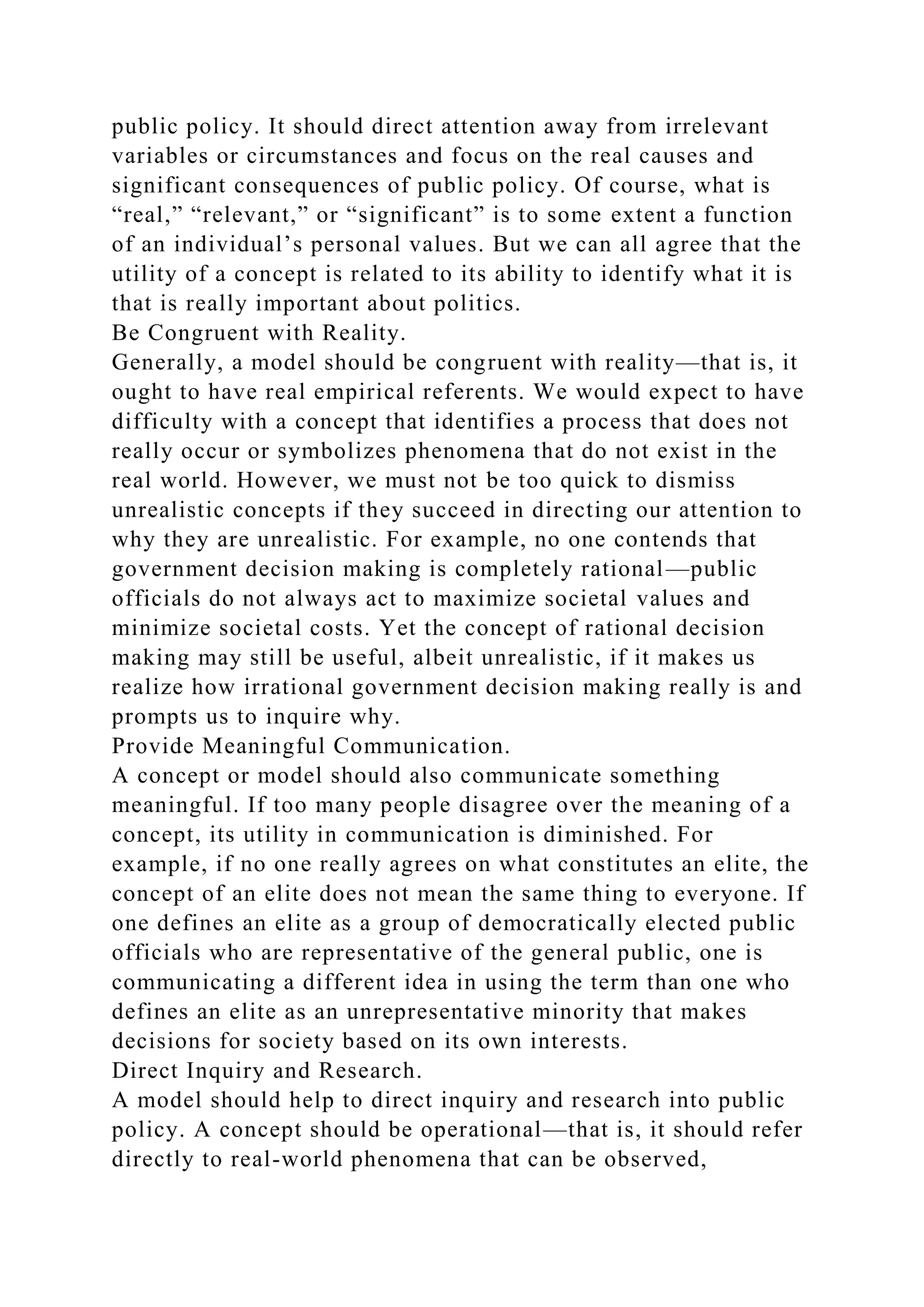 public policy. It should direct attention away from irrelevant
variables or circumstances and focus on the real causes and
significant consequences of public policy. Of course, what is
“real,” “relevant,” or “significant” is to some extent a function
of an individual’s personal values. But we can all agree that the
utility of a concept is related to its ability to identify what it is
that is really important about politics.
Be Congruent with Reality.
Generally, a model should be congruent with reality—that is, it
ought to have real empirical referents. We would expect to have
difficulty with a concept that identifies a process that does not
really occur or symbolizes phenomena that do not exist in the
real world. However, we must not be too quick to dismiss
unrealistic concepts if they succeed in directing our attention to
why they are unrealistic. For example, no one contends that
government decision making is completely rational—public
officials do not always act to maximize societal values and
minimize societal costs. Yet the concept of rational decision
making may still be useful, albeit unrealistic, if it makes us
realize how irrational government decision making really is and
prompts us to inquire why.
Provide Meaningful Communication.
A concept or model should also communicate something
meaningful. If too many people disagree over the meaning of a
concept, its utility in communication is diminished. For
example, if no one really agrees on what constitutes an elite, the
concept of an elite does not mean the same thing to everyone. If
one defines an elite as a group of democratically elected public
officials who are representative of the general public, one is
communicating a different idea in using the term than one who
defines an elite as an unrepresentative minority that makes
decisions for society based on its own interests.
Direct Inquiry and Research.
A model should help to direct inquiry and research into public
policy. A concept should be operational—that is, it should refer
directly to real-world phenomena that can be observed,
 