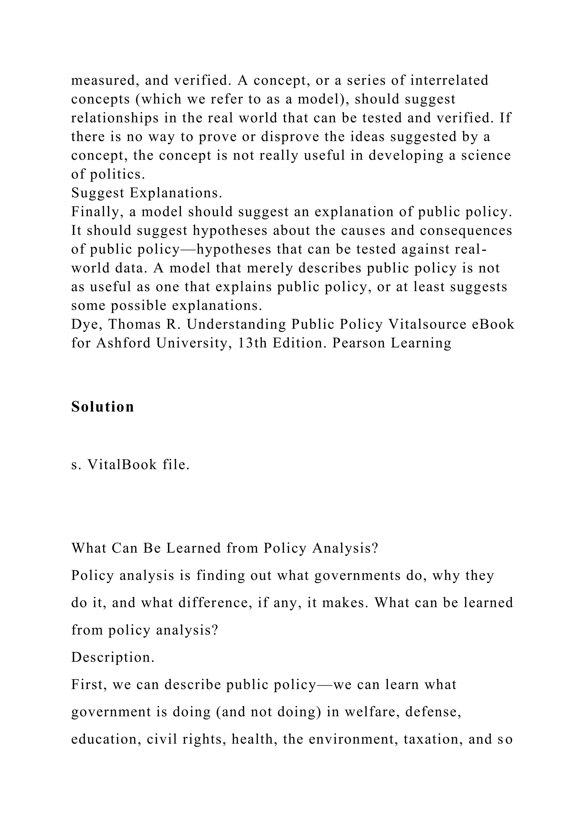 measured, and verified. A concept, or a series of interrelated
concepts (which we refer to as a model), should suggest
relationships in the real world that can be tested and verified. If
there is no way to prove or disprove the ideas suggested by a
concept, the concept is not really useful in developing a science
of politics.
Suggest Explanations.
Finally, a model should suggest an explanation of public policy.
It should suggest hypotheses about the causes and consequences
of public policy—hypotheses that can be tested against real-
world data. A model that merely describes public policy is not
as useful as one that explains public policy, or at least suggests
some possible explanations.
Dye, Thomas R. Understanding Public Policy Vitalsource eBook
for Ashford University, 13th Edition. Pearson Learning
Solution
s. VitalBook file.
What Can Be Learned from Policy Analysis?
Policy analysis is finding out what governments do, why they
do it, and what difference, if any, it makes. What can be learned
from policy analysis?
Description.
First, we can describe public policy—we can learn what
government is doing (and not doing) in welfare, defense,
education, civil rights, health, the environment, taxation, and so
 