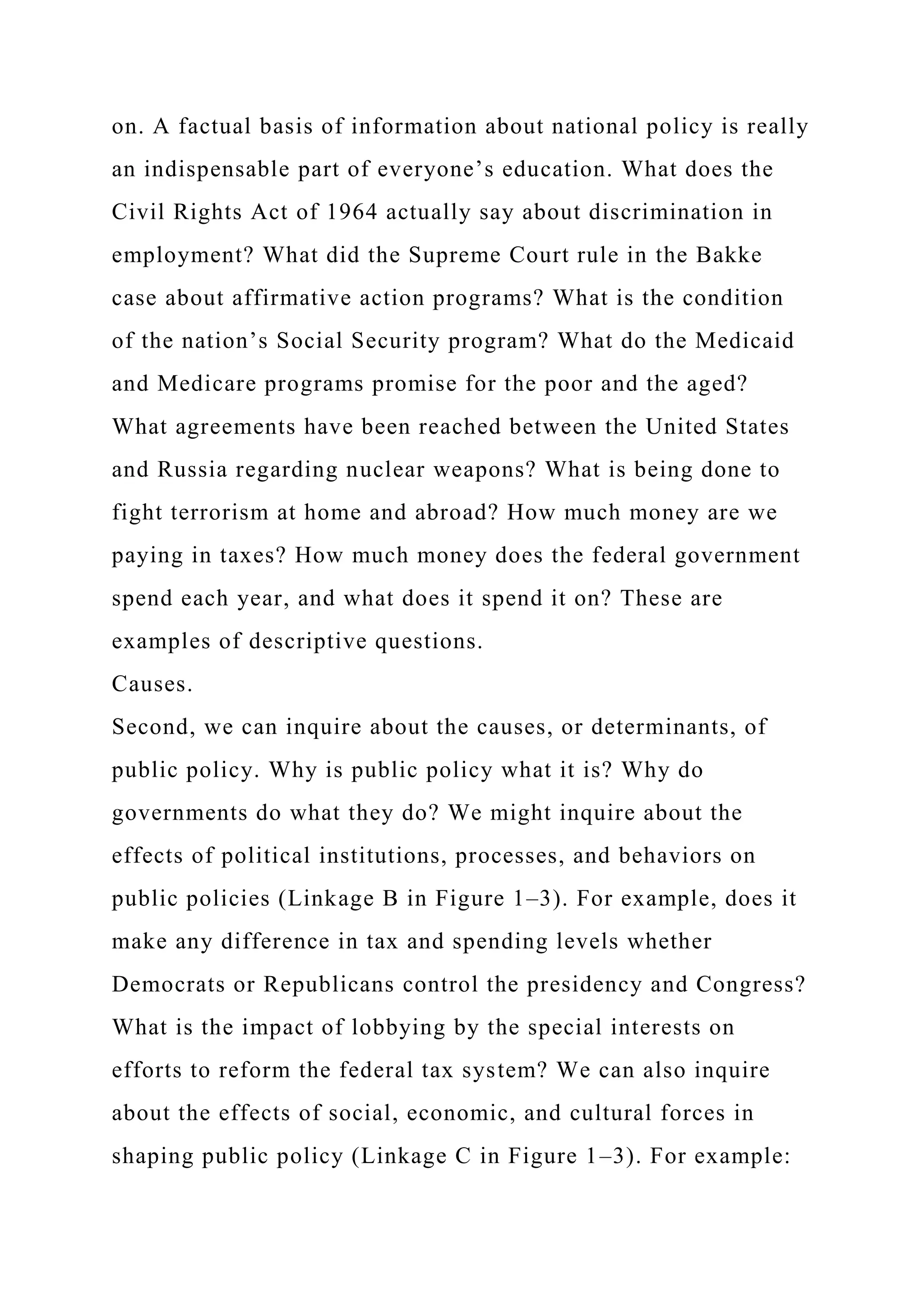 on. A factual basis of information about national policy is really
an indispensable part of everyone’s education. What does the
Civil Rights Act of 1964 actually say about discrimination in
employment? What did the Supreme Court rule in the Bakke
case about affirmative action programs? What is the condition
of the nation’s Social Security program? What do the Medicaid
and Medicare programs promise for the poor and the aged?
What agreements have been reached between the United States
and Russia regarding nuclear weapons? What is being done to
fight terrorism at home and abroad? How much money are we
paying in taxes? How much money does the federal government
spend each year, and what does it spend it on? These are
examples of descriptive questions.
Causes.
Second, we can inquire about the causes, or determinants, of
public policy. Why is public policy what it is? Why do
governments do what they do? We might inquire about the
effects of political institutions, processes, and behaviors on
public policies (Linkage B in Figure 1–3). For example, does it
make any difference in tax and spending levels whether
Democrats or Republicans control the presidency and Congress?
What is the impact of lobbying by the special interests on
efforts to reform the federal tax system? We can also inquire
about the effects of social, economic, and cultural forces in
shaping public policy (Linkage C in Figure 1–3). For example:
 