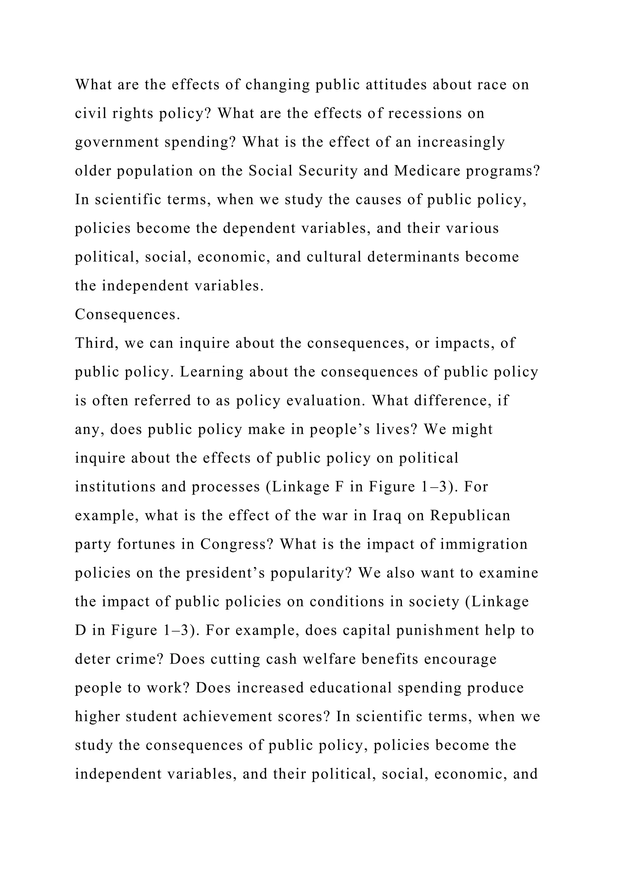 What are the effects of changing public attitudes about race on
civil rights policy? What are the effects of recessions on
government spending? What is the effect of an increasingly
older population on the Social Security and Medicare programs?
In scientific terms, when we study the causes of public policy,
policies become the dependent variables, and their various
political, social, economic, and cultural determinants become
the independent variables.
Consequences.
Third, we can inquire about the consequences, or impacts, of
public policy. Learning about the consequences of public policy
is often referred to as policy evaluation. What difference, if
any, does public policy make in people’s lives? We might
inquire about the effects of public policy on political
institutions and processes (Linkage F in Figure 1–3). For
example, what is the effect of the war in Iraq on Republican
party fortunes in Congress? What is the impact of immigration
policies on the president’s popularity? We also want to examine
the impact of public policies on conditions in society (Linkage
D in Figure 1–3). For example, does capital punishment help to
deter crime? Does cutting cash welfare benefits encourage
people to work? Does increased educational spending produce
higher student achievement scores? In scientific terms, when we
study the consequences of public policy, policies become the
independent variables, and their political, social, economic, and
 