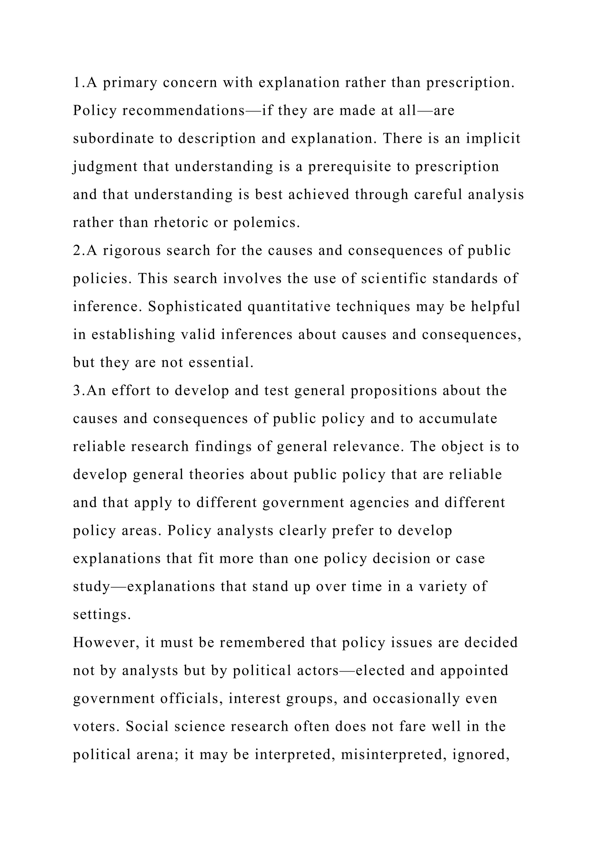 1.A primary concern with explanation rather than prescription.
Policy recommendations—if they are made at all—are
subordinate to description and explanation. There is an implicit
judgment that understanding is a prerequisite to prescription
and that understanding is best achieved through careful analysis
rather than rhetoric or polemics.
2.A rigorous search for the causes and consequences of public
policies. This search involves the use of scientific standards of
inference. Sophisticated quantitative techniques may be helpful
in establishing valid inferences about causes and consequences,
but they are not essential.
3.An effort to develop and test general propositions about the
causes and consequences of public policy and to accumulate
reliable research findings of general relevance. The object is to
develop general theories about public policy that are reliable
and that apply to different government agencies and different
policy areas. Policy analysts clearly prefer to develop
explanations that fit more than one policy decision or case
study—explanations that stand up over time in a variety of
settings.
However, it must be remembered that policy issues are decided
not by analysts but by political actors—elected and appointed
government officials, interest groups, and occasionally even
voters. Social science research often does not fare well in the
political arena; it may be interpreted, misinterpreted, ignored,
 