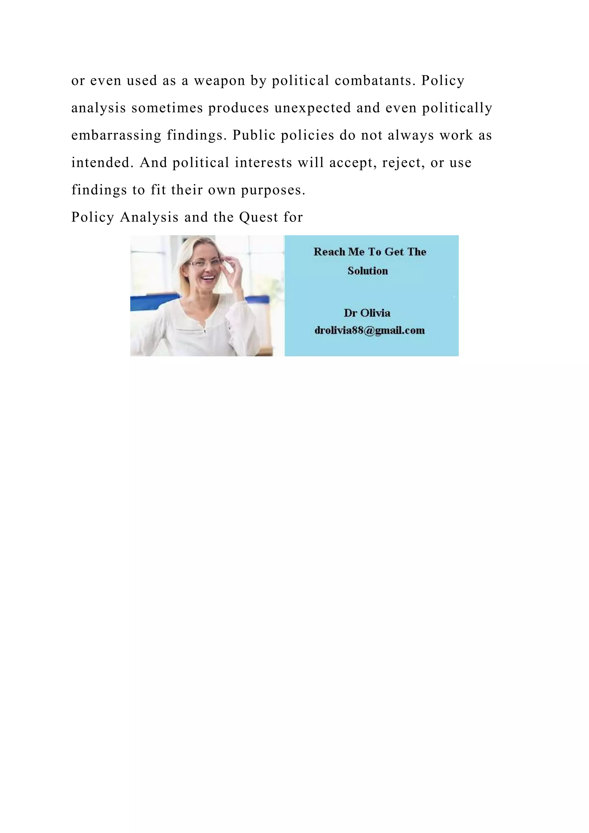 or even used as a weapon by political combatants. Policy
analysis sometimes produces unexpected and even politically
embarrassing findings. Public policies do not always work as
intended. And political interests will accept, reject, or use
findings to fit their own purposes.
Policy Analysis and the Quest for
 
