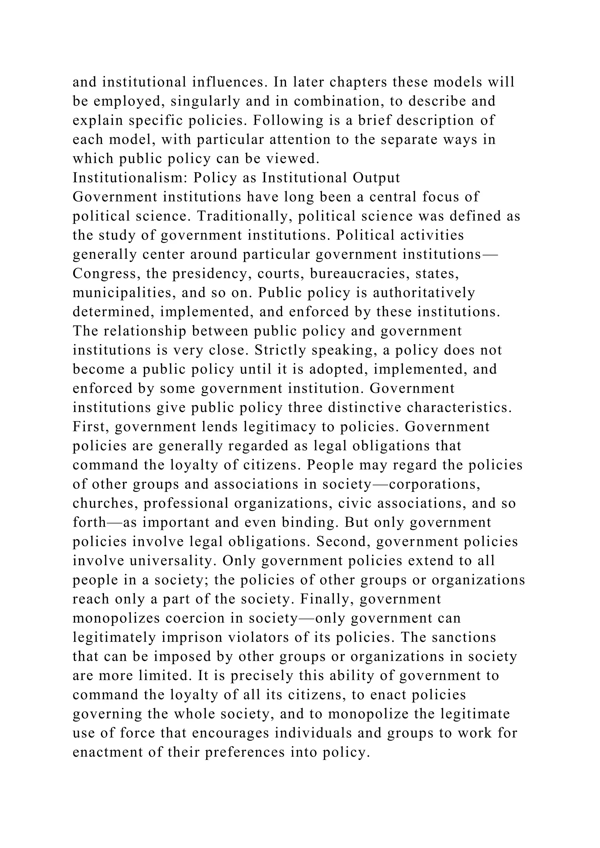 and institutional influences. In later chapters these models will
be employed, singularly and in combination, to describe and
explain specific policies. Following is a brief description of
each model, with particular attention to the separate ways in
which public policy can be viewed.
Institutionalism: Policy as Institutional Output
Government institutions have long been a central focus of
political science. Traditionally, political science was defined as
the study of government institutions. Political activities
generally center around particular government institutions—
Congress, the presidency, courts, bureaucracies, states,
municipalities, and so on. Public policy is authoritatively
determined, implemented, and enforced by these institutions.
The relationship between public policy and government
institutions is very close. Strictly speaking, a policy does not
become a public policy until it is adopted, implemented, and
enforced by some government institution. Government
institutions give public policy three distinctive characteristics.
First, government lends legitimacy to policies. Government
policies are generally regarded as legal obligations that
command the loyalty of citizens. People may regard the policies
of other groups and associations in society—corporations,
churches, professional organizations, civic associations, and so
forth—as important and even binding. But only government
policies involve legal obligations. Second, government policies
involve universality. Only government policies extend to all
people in a society; the policies of other groups or organizations
reach only a part of the society. Finally, government
monopolizes coercion in society—only government can
legitimately imprison violators of its policies. The sanctions
that can be imposed by other groups or organizations in society
are more limited. It is precisely this ability of government to
command the loyalty of all its citizens, to enact policies
governing the whole society, and to monopolize the legitimate
use of force that encourages individuals and groups to work for
enactment of their preferences into policy.
 