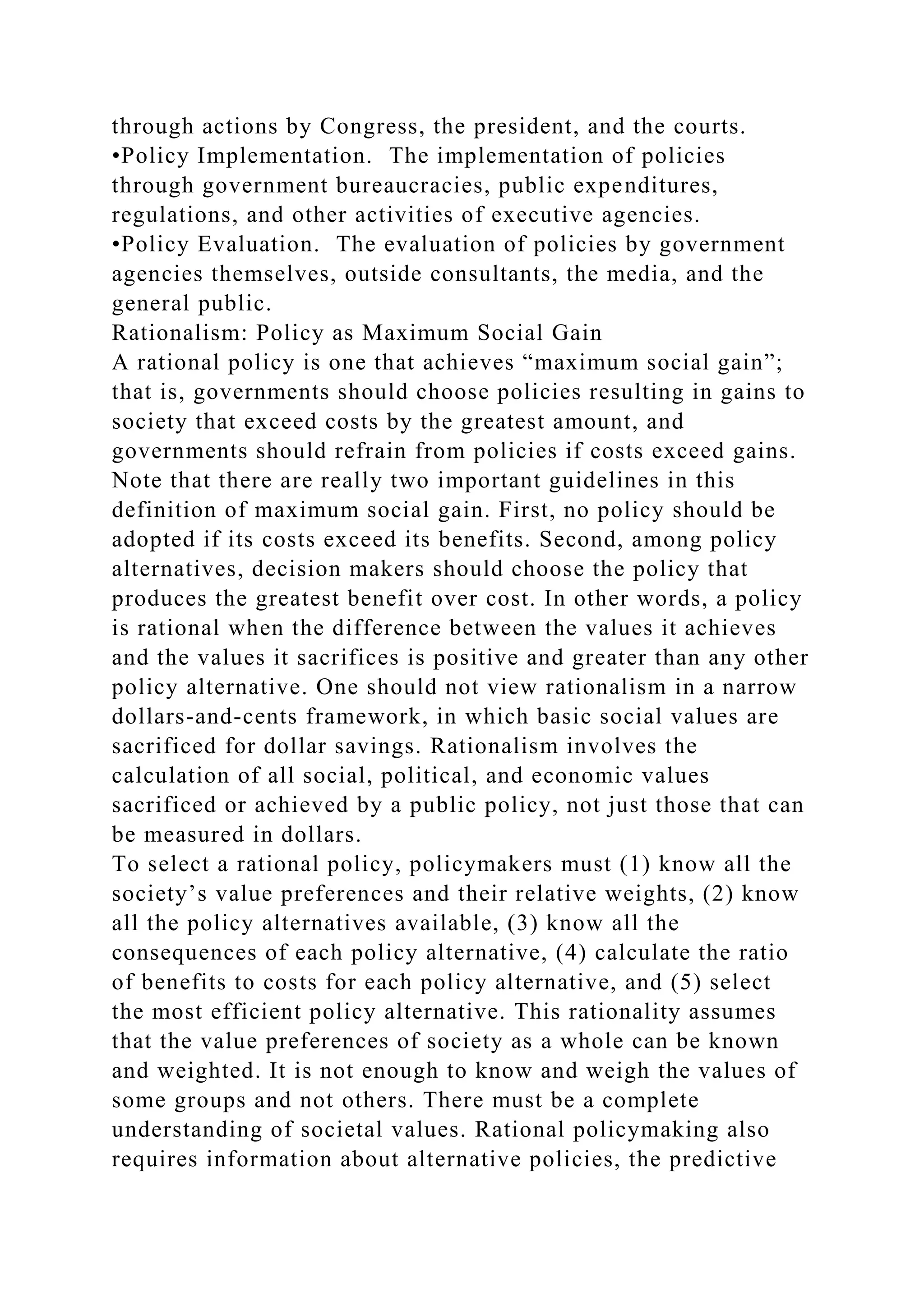 through actions by Congress, the president, and the courts.
•Policy Implementation. The implementation of policies
through government bureaucracies, public expenditures,
regulations, and other activities of executive agencies.
•Policy Evaluation. The evaluation of policies by government
agencies themselves, outside consultants, the media, and the
general public.
Rationalism: Policy as Maximum Social Gain
A rational policy is one that achieves “maximum social gain”;
that is, governments should choose policies resulting in gains to
society that exceed costs by the greatest amount, and
governments should refrain from policies if costs exceed gains.
Note that there are really two important guidelines in this
definition of maximum social gain. First, no policy should be
adopted if its costs exceed its benefits. Second, among policy
alternatives, decision makers should choose the policy that
produces the greatest benefit over cost. In other words, a policy
is rational when the difference between the values it achieves
and the values it sacrifices is positive and greater than any other
policy alternative. One should not view rationalism in a narrow
dollars-and-cents framework, in which basic social values are
sacrificed for dollar savings. Rationalism involves the
calculation of all social, political, and economic values
sacrificed or achieved by a public policy, not just those that can
be measured in dollars.
To select a rational policy, policymakers must (1) know all the
society’s value preferences and their relative weights, (2) know
all the policy alternatives available, (3) know all the
consequences of each policy alternative, (4) calculate the ratio
of benefits to costs for each policy alternative, and (5) select
the most efficient policy alternative. This rationality assumes
that the value preferences of society as a whole can be known
and weighted. It is not enough to know and weigh the values of
some groups and not others. There must be a complete
understanding of societal values. Rational policymaking also
requires information about alternative policies, the predictive
 