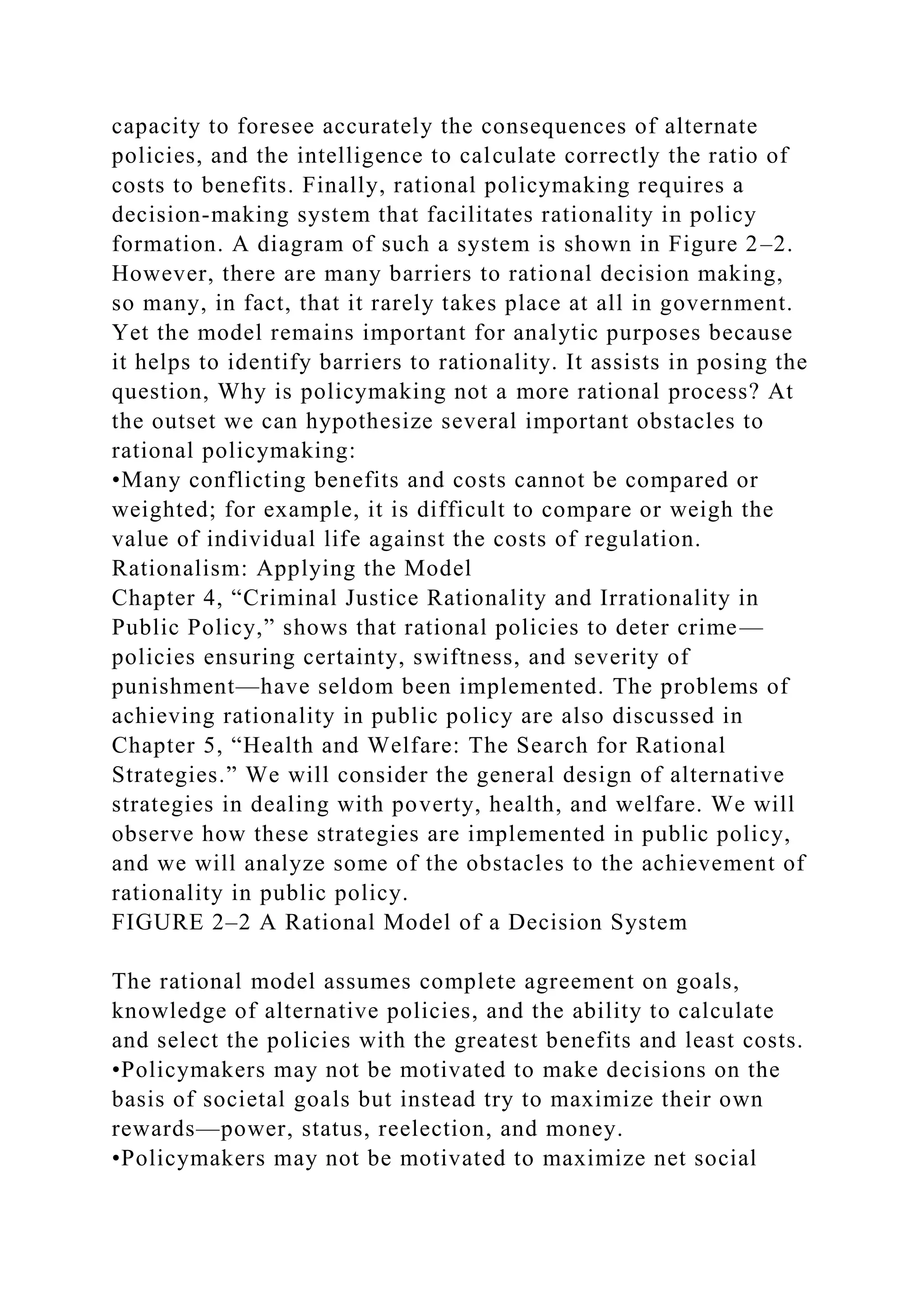 capacity to foresee accurately the consequences of alternate
policies, and the intelligence to calculate correctly the ratio of
costs to benefits. Finally, rational policymaking requires a
decision-making system that facilitates rationality in policy
formation. A diagram of such a system is shown in Figure 2–2.
However, there are many barriers to rational decision making,
so many, in fact, that it rarely takes place at all in government.
Yet the model remains important for analytic purposes because
it helps to identify barriers to rationality. It assists in posing the
question, Why is policymaking not a more rational process? At
the outset we can hypothesize several important obstacles to
rational policymaking:
•Many conflicting benefits and costs cannot be compared or
weighted; for example, it is difficult to compare or weigh the
value of individual life against the costs of regulation.
Rationalism: Applying the Model
Chapter 4, “Criminal Justice Rationality and Irrationality in
Public Policy,” shows that rational policies to deter crime—
policies ensuring certainty, swiftness, and severity of
punishment—have seldom been implemented. The problems of
achieving rationality in public policy are also discussed in
Chapter 5, “Health and Welfare: The Search for Rational
Strategies.” We will consider the general design of alternative
strategies in dealing with poverty, health, and welfare. We will
observe how these strategies are implemented in public policy,
and we will analyze some of the obstacles to the achievement of
rationality in public policy.
FIGURE 2–2 A Rational Model of a Decision System
The rational model assumes complete agreement on goals,
knowledge of alternative policies, and the ability to calculate
and select the policies with the greatest benefits and least costs.
•Policymakers may not be motivated to make decisions on the
basis of societal goals but instead try to maximize their own
rewards—power, status, reelection, and money.
•Policymakers may not be motivated to maximize net social
 