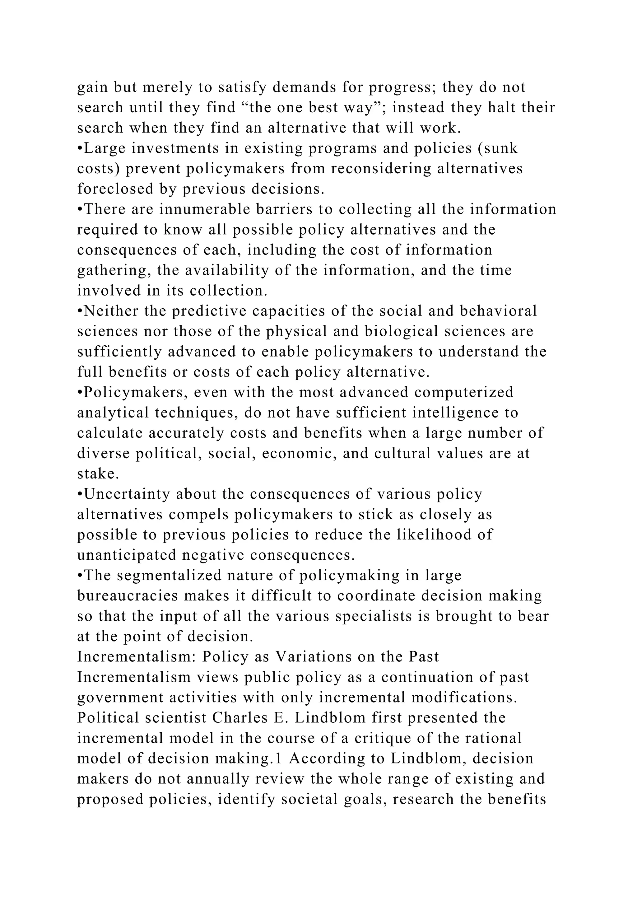 gain but merely to satisfy demands for progress; they do not
search until they find “the one best way”; instead they halt their
search when they find an alternative that will work.
•Large investments in existing programs and policies (sunk
costs) prevent policymakers from reconsidering alternatives
foreclosed by previous decisions.
•There are innumerable barriers to collecting all the information
required to know all possible policy alternatives and the
consequences of each, including the cost of information
gathering, the availability of the information, and the time
involved in its collection.
•Neither the predictive capacities of the social and behavioral
sciences nor those of the physical and biological sciences are
sufficiently advanced to enable policymakers to understand the
full benefits or costs of each policy alternative.
•Policymakers, even with the most advanced computerized
analytical techniques, do not have sufficient intelligence to
calculate accurately costs and benefits when a large number of
diverse political, social, economic, and cultural values are at
stake.
•Uncertainty about the consequences of various policy
alternatives compels policymakers to stick as closely as
possible to previous policies to reduce the likelihood of
unanticipated negative consequences.
•The segmentalized nature of policymaking in large
bureaucracies makes it difficult to coordinate decision making
so that the input of all the various specialists is brought to bear
at the point of decision.
Incrementalism: Policy as Variations on the Past
Incrementalism views public policy as a continuation of past
government activities with only incremental modifications.
Political scientist Charles E. Lindblom first presented the
incremental model in the course of a critique of the rational
model of decision making.1 According to Lindblom, decision
makers do not annually review the whole range of existing and
proposed policies, identify societal goals, research the benefits
 