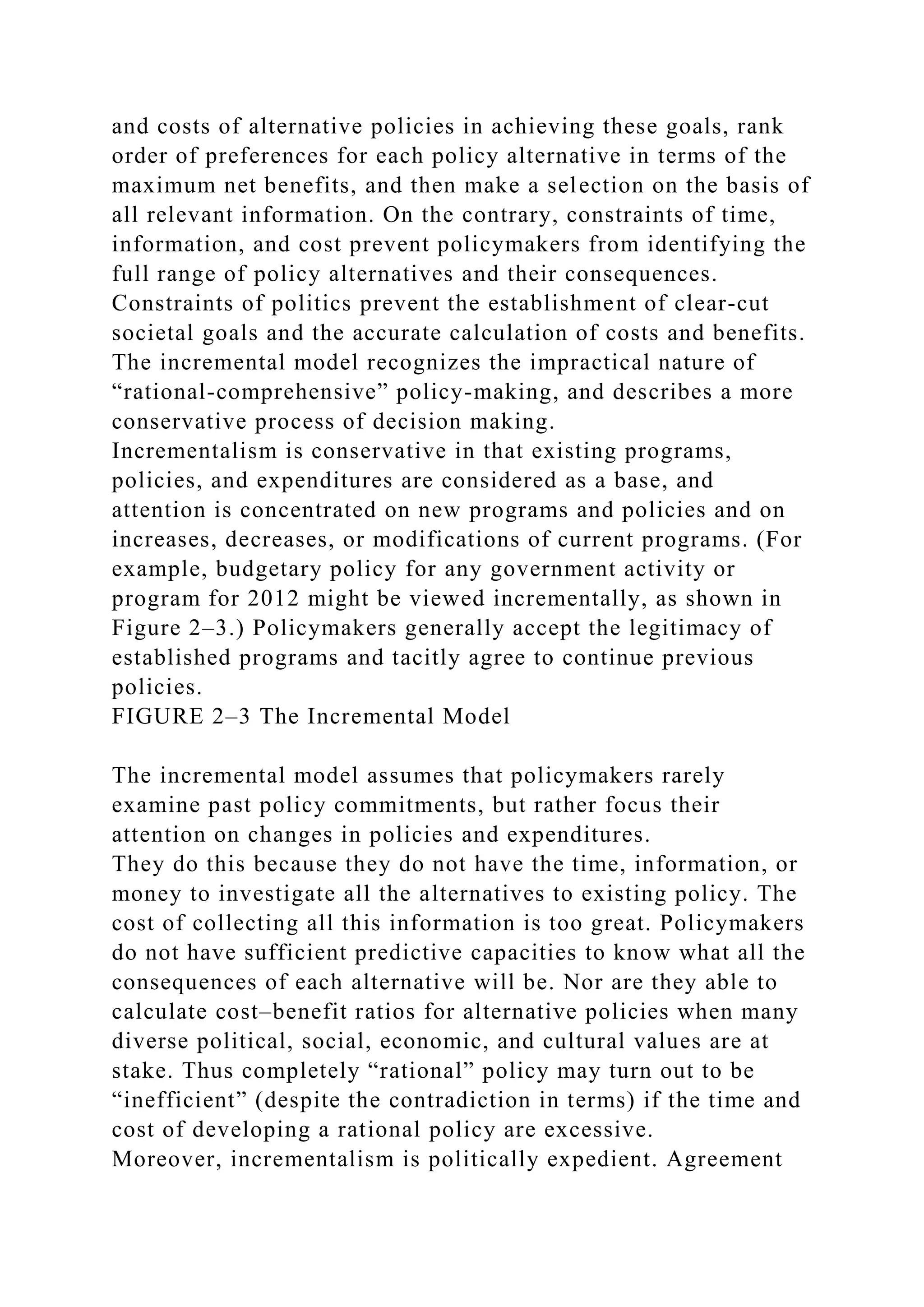 and costs of alternative policies in achieving these goals, rank
order of preferences for each policy alternative in terms of the
maximum net benefits, and then make a selection on the basis of
all relevant information. On the contrary, constraints of time,
information, and cost prevent policymakers from identifying the
full range of policy alternatives and their consequences.
Constraints of politics prevent the establishment of clear-cut
societal goals and the accurate calculation of costs and benefits.
The incremental model recognizes the impractical nature of
“rational-comprehensive” policy-making, and describes a more
conservative process of decision making.
Incrementalism is conservative in that existing programs,
policies, and expenditures are considered as a base, and
attention is concentrated on new programs and policies and on
increases, decreases, or modifications of current programs. (For
example, budgetary policy for any government activity or
program for 2012 might be viewed incrementally, as shown in
Figure 2–3.) Policymakers generally accept the legitimacy of
established programs and tacitly agree to continue previous
policies.
FIGURE 2–3 The Incremental Model
The incremental model assumes that policymakers rarely
examine past policy commitments, but rather focus their
attention on changes in policies and expenditures.
They do this because they do not have the time, information, or
money to investigate all the alternatives to existing policy. The
cost of collecting all this information is too great. Policymakers
do not have sufficient predictive capacities to know what all the
consequences of each alternative will be. Nor are they able to
calculate cost–benefit ratios for alternative policies when many
diverse political, social, economic, and cultural values are at
stake. Thus completely “rational” policy may turn out to be
“inefficient” (despite the contradiction in terms) if the time and
cost of developing a rational policy are excessive.
Moreover, incrementalism is politically expedient. Agreement
 