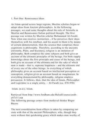 1. Part One: Renaissance Ideas
As Islam spread across large regions, Muslim scholars began to
adopt ideas from Ancient philosophers. In the following
passages, we read some thoughts about the role of Aristotle in
Muslim and Renaissance Italian political thought. The first
passage was written by Muslim scholar Mohammed Al-Farabi.
Now when one receives instruction.., if he perceives their ideas
themselves with his intellect, and his assent to them is by means
of certain demonstration, then the science that comprises these
cognitions is philosophy. Therefore, according to the ancients
[Aristotle, Plato, and Socrates], religion is an imitation of
philosophy. Both comprise the same subjects and both give an
account of the ultimate principles of the beings. For both supply
knowledge about the first principle and cause of the beings, and
both give an account of the ultimate end for the sake of which
man is made - that is, supreme happiness - and the ultimate end
of every one of the other beings. In everything of which
philosophy gives an account based on intellectual perception or
conception, religion gives an account based on imagination. In
everything demonstrated by philosophy, religion employs
persuasion. It follows, then, that the idea of Imam, Philosopher
and Legislator is a single entity. ~ Al-Farabi (ca. 870-950)
Islam. (n.d.). Islam.
Retrieved from http://www.fordham.edu/Halsall/source/arab-
y67s11.asp
The following passage comes from medieval thinker Roger
Bacon:
The next consideration from effects is taken by comparing our
state with that of the ancient Philosophers; who, though they
were without that quickening grace which makes man worthy of
 