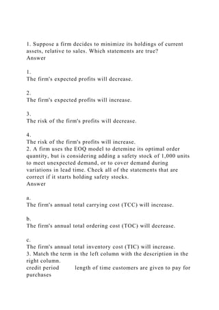 1. Suppose a firm decides to minimize its holdings of current
assets, relative to sales. Which statements are true?
Answer
1.
The firm's expected profits will decrease.
2.
The firm's expected profits will increase.
3.
The risk of the firm's profits will decrease.
4.
The risk of the firm's profits will increase.
2. A firm uses the EOQ model to detemine its optimal order
quantity, but is considering adding a safety stock of 1,000 units
to meet unexpected demand, or to cover demand during
variations in lead time. Check all of the statements that are
correct if it starts holding safety stocks.
Answer
a.
The firm's annual total carrying cost (TCC) will increase.
b.
The firm's annual total ordering cost (TOC) will decrease.
c.
The firm's annual total inventory cost (TIC) will increase.
3. Match the term in the left column with the description in the
right column.
credit period length of time customers are given to pay for
purchases
 