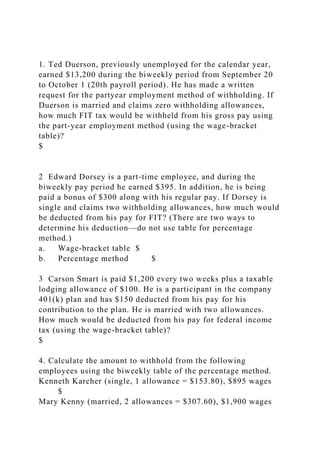1. Ted Duerson, previously unemployed for the calendar year,
earned $13,200 during the biweekly period from September 20
to October 1 (20th payroll period). He has made a written
request for the partyear employment method of withholding. If
Duerson is married and claims zero withholding allowances,
how much FIT tax would be withheld from his gross pay using
the part-year employment method (using the wage-bracket
table)?
$
2 Edward Dorsey is a part-time employee, and during the
biweekly pay period he earned $395. In addition, he is being
paid a bonus of $300 along with his regular pay. If Dorsey is
single and claims two withholding allowances, how much would
be deducted from his pay for FIT? (There are two ways to
determine his deduction—do not use table for percentage
method.)
a. Wage-bracket table $
b. Percentage method $
3 Carson Smart is paid $1,200 every two weeks plus a taxable
lodging allowance of $100. He is a participant in the company
401(k) plan and has $150 deducted from his pay for his
contribution to the plan. He is married with two allowances.
How much would be deducted from his pay for federal income
tax (using the wage-bracket table)?
$
4. Calculate the amount to withhold from the following
employees using the biweekly table of the percentage method.
Kenneth Karcher (single, 1 allowance = $153.80), $895 wages
$
Mary Kenny (married, 2 allowances = $307.60), $1,900 wages
 