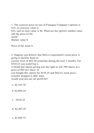 1. The exercise price on one of Flanagan Company's options is
$14, its exercise value is
$23, and its time value is $6. What are the option's market value
and the price of the
stock?
Market value $
Price of the stock $
2. Suppose you believe that Delva Corporation's stock price is
going to decline from its
current level of $82.50 sometime during the next 5 months. For
$510.25 you could buy a
5-month put option giving you the right to sell 100 shares at a
price of $85 per share. If
you bought this option for $510.25 and Delva's stock price
actually dropped to $60, what
would your pre-tax net profit be?
a. $2,193.70
b. $2,089.24
c. −$510.25
d. $2,303.38
e. $1,989.75
 