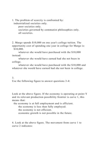 1. The problem of scarcity is confronted by:
industrialized societies only.
poor societies only.
societies governed by communist philosophies only.
all societies.
2. Margo spends $10,000 on one year's college tuition. The
opportunity cost of spending one year in college for Margo is:
$10,000.
whatever she would have purchased with the $10,000
instead.
whatever she would have earned had she not been in
college.
whatever she would have purchased with the $10,000 and
whatever she would have earned had she not been in college.
3.
Use the following figure to answer questions 3-4:
Look at the above figure. If the economy is operating at point Y
and its relevant production possibility frontier is curve 1, this
means that:
the economy is at full employment and is efficient.
the economy is less than fully employed.
the economy is not efficient.
economic growth is not possible in the future.
4. Look at the above figure. The movement from curve 1 to
curve 2 indicates:
 