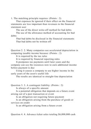 1. The matching principle requires: (Points : 2)
That expenses be ignored if their effect on the financial
statements are less important than revenues to the financial
statement user
The use of the direct write-off method for bad debts
The use of the allowance method of accounting for bad
debts
That bad debts be disclosed in the financial statements
That bad debts not be written off
Question 2. 2. Many companies use accelerated depreciation in
computing taxable income because: (Points : 2)
It is required by the tax rules
It is required by financial reporting rules
It postpones tax payments until later years and the
company can use the resources now to earn additional income
before payment is due
Using it causes a company to use higher income in the
early years of the asset's useful life
The results are identical to straight-line depreciation
Question 3. 3. A contingent liability: (Points : 2)
Is always of a specific amount
Is a potential obligation that depends on a future event
arising out of a past transaction or event
Is an obligation not requiring future payment
Is an obligation arising from the purchase of goods or
services on credit
Is an obligation arising from a future event
Question 4. 4. Advance ticket sales totaling $6,000,000 cash
 