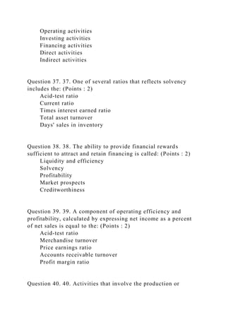 Operating activities
Investing activities
Financing activities
Direct activities
Indirect activities
Question 37. 37. One of several ratios that reflects solvency
includes the: (Points : 2)
Acid-test ratio
Current ratio
Times interest earned ratio
Total asset turnover
Days' sales in inventory
Question 38. 38. The ability to provide financial rewards
sufficient to attract and retain financing is called: (Points : 2)
Liquidity and efficiency
Solvency
Profitability
Market prospects
Creditworthiness
Question 39. 39. A component of operating efficiency and
profitability, calculated by expressing net income as a percent
of net sales is equal to the: (Points : 2)
Acid-test ratio
Merchandise turnover
Price earnings ratio
Accounts receivable turnover
Profit margin ratio
Question 40. 40. Activities that involve the production or
 