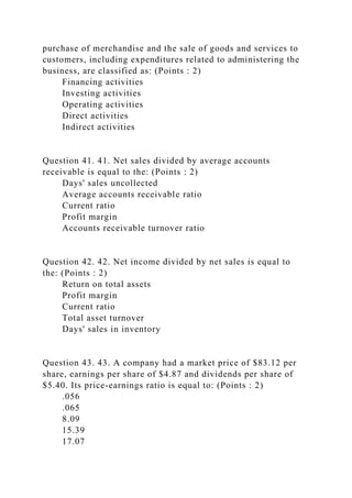 purchase of merchandise and the sale of goods and services to
customers, including expenditures related to administering the
business, are classified as: (Points : 2)
Financing activities
Investing activities
Operating activities
Direct activities
Indirect activities
Question 41. 41. Net sales divided by average accounts
receivable is equal to the: (Points : 2)
Days' sales uncollected
Average accounts receivable ratio
Current ratio
Profit margin
Accounts receivable turnover ratio
Question 42. 42. Net income divided by net sales is equal to
the: (Points : 2)
Return on total assets
Profit margin
Current ratio
Total asset turnover
Days' sales in inventory
Question 43. 43. A company had a market price of $83.12 per
share, earnings per share of $4.87 and dividends per share of
$5.40. Its price-earnings ratio is equal to: (Points : 2)
.056
.065
8.09
15.39
17.07
 