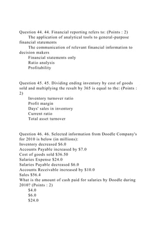 Question 44. 44. Financial reporting refers to: (Points : 2)
The application of analytical tools to general-purpose
financial statements
The communication of relevant financial information to
decision makers
Financial statements only
Ratio analysis
Profitability
Question 45. 45. Dividing ending inventory by cost of goods
sold and multiplying the result by 365 is equal to the: (Points :
2)
Inventory turnover ratio
Profit margin
Days' sales in inventory
Current ratio
Total asset turnover
Question 46. 46. Selected information from Doodle Company's
for 2010 is below (in millions):
Inventory decreased $6.0
Accounts Payable increased by $7.0
Cost of goods sold $36.50
Salaries Expense $24.0
Salaries Payable decreased $6.0
Accounts Receivable increased by $10.0
Sales $56.4
What is the amount of cash paid for salaries by Doodle during
2010? (Points : 2)
$4.0
$6.0
$24.0
 