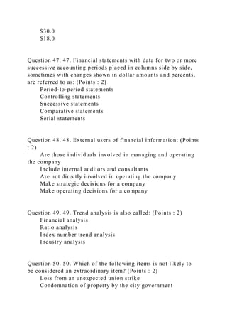 $30.0
$18.0
Question 47. 47. Financial statements with data for two or more
successive accounting periods placed in columns side by side,
sometimes with changes shown in dollar amounts and percents,
are referred to as: (Points : 2)
Period-to-period statements
Controlling statements
Successive statements
Comparative statements
Serial statements
Question 48. 48. External users of financial information: (Points
: 2)
Are those individuals involved in managing and operating
the company
Include internal auditors and consultants
Are not directly involved in operating the company
Make strategic decisions for a company
Make operating decisions for a company
Question 49. 49. Trend analysis is also called: (Points : 2)
Financial analysis
Ratio analysis
Index number trend analysis
Industry analysis
Question 50. 50. Which of the following items is not likely to
be considered an extraordinary item? (Points : 2)
Loss from an unexpected union strike
Condemnation of property by the city government
 