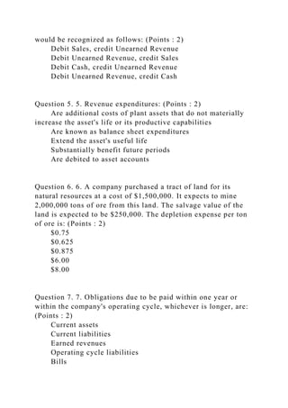 would be recognized as follows: (Points : 2)
Debit Sales, credit Unearned Revenue
Debit Unearned Revenue, credit Sales
Debit Cash, credit Unearned Revenue
Debit Unearned Revenue, credit Cash
Question 5. 5. Revenue expenditures: (Points : 2)
Are additional costs of plant assets that do not materially
increase the asset's life or its productive capabilities
Are known as balance sheet expenditures
Extend the asset's useful life
Substantially benefit future periods
Are debited to asset accounts
Question 6. 6. A company purchased a tract of land for its
natural resources at a cost of $1,500,000. It expects to mine
2,000,000 tons of ore from this land. The salvage value of the
land is expected to be $250,000. The depletion expense per ton
of ore is: (Points : 2)
$0.75
$0.625
$0.875
$6.00
$8.00
Question 7. 7. Obligations due to be paid within one year or
within the company's operating cycle, whichever is longer, are:
(Points : 2)
Current assets
Current liabilities
Earned revenues
Operating cycle liabilities
Bills
 