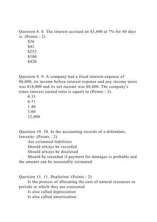 Question 8. 8. The interest accrued on $3,600 at 7% for 60 days
is: (Points : 2)
$36
$42
$252
$180
$420
Question 9. 9. A company had a fixed interest expense of
$6,000, its income before interest expense and any income taxes
was $18,000 and its net income was $8,400. The company's
times interest earned ratio is equals to (Points : 2)
0.33
0.71
1.40
3.00
12,000
Question 10. 10. In the accounting records of a defendant,
lawsuits: (Points : 2)
Are estimated liabilities
Should always be recorded
Should always be disclosed
Should be recorded if payment for damages is probable and
the amount can be reasonably estimated
Question 11. 11. Depletion: (Points : 2)
Is the process of allocating the cost of natural resources to
periods in which they are consumed
Is also called depreciation
Is also called amortization
 