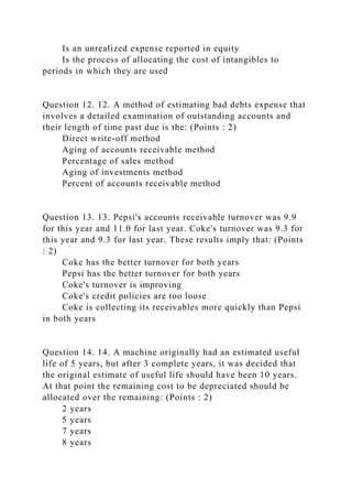 Is an unrealized expense reported in equity
Is the process of allocating the cost of intangibles to
periods in which they are used
Question 12. 12. A method of estimating bad debts expense that
involves a detailed examination of outstanding accounts and
their length of time past due is the: (Points : 2)
Direct write-off method
Aging of accounts receivable method
Percentage of sales method
Aging of investments method
Percent of accounts receivable method
Question 13. 13. Pepsi's accounts receivable turnover was 9.9
for this year and 11.0 for last year. Coke's turnover was 9.3 for
this year and 9.3 for last year. These results imply that: (Points
: 2)
Coke has the better turnover for both years
Pepsi has the better turnover for both years
Coke's turnover is improving
Coke's credit policies are too loose
Coke is collecting its receivables more quickly than Pepsi
in both years
Question 14. 14. A machine originally had an estimated useful
life of 5 years, but after 3 complete years, it was decided that
the original estimate of useful life should have been 10 years.
At that point the remaining cost to be depreciated should be
allocated over the remaining: (Points : 2)
2 years
5 years
7 years
8 years
 